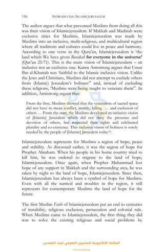 INTRODUCING ISLAMICJERUSALEM116
The author argues that what prevented Muslims from doing all this
was their vision of Islamicjerusalem. If Makkah and Madinah were
exclusive cities for Muslims, Islamicjerusalem was made by
Muslims into an inclusive, multi-religious, and multicultural region
where all traditions and cultures could live in peace and harmony.
According to one verse in the Qura’an, Islamicjerusalem is ‘the
land which We have given Barakah for everyone in the universe’
(Qur’an 21:71). This is the main vision of Islamicjerusalem – an
inclusive not an exclusive one. Karen Armstrong argues that Umar
Ibn al-Khattab was ‘faithful to the Islamic inclusive vision. Unlike
the Jews and Christians, Muslims did not attempt to exclude others
from (Islamic) Jerusalem’s holiness’8
and, instead of excluding
these religions, ‘Muslims were being taught to venerate them’9
. In
addition, Armstrong argues that:
From the first, Muslims showed that the veneration of sacred space
did not have to mean conflict, enmity, killing … and exclusion of
others … From the start, the Muslims developed an inclusive vision
of [Islamic] Jerusalem which did not deny the presence and
devotion of others, but respected their rights and celebrated
plurality and co-existence. This inclusive vision of holiness is sorely
needed by the people of [Islamic] Jerusalem today10.
Islamicjerusalem represents for Muslims a region of hope, peace
and stability. As discussed earlier, it was the region of hope for
Prophet Abraham. When his people in his home country tried to
kill him, he was ordered to migrate to the land of hope,
Islamicjerusalem. Once again, when Prophet Muhammad lost
hope of any support in Makkah and the surrounding area, he was
taken by night to the land of hope, Islamicjerusalem. Since then,
Islamicjerusalem has always been a symbol of hope for Muslims.
Even with all the turmoil and troubles in the region, it still
represents for contemporary Muslims the land of hope for the
future.
The first Muslim Fatih of Islamicjerusalem put an end to centuries
of instability, religious exclusion, persecution and colonial rule.
When Muslims came to Islamicjerusalem, the first thing they did
was to solve the existing religious and social problems by
‫اﻟﻤﻘﺪس‬ ‫ﻟﺒﻴﺖ‬ ‫اﻟﻤﻌﺮﻓﻲ‬ ‫ﻟﻠﻤﺸﺮوع‬ ‫اﻹﻟﻜﺘﺮوﻧﻴﺔ‬ ‫اﻟﻤﻜﺘﺒﺔ‬
www.isravakfi.org
 