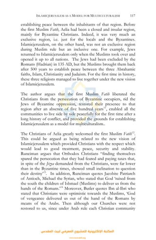 ISLAMICJERUSALEM AS A MODEL FOR MULTICULTURALISM 117
establishing peace between the inhabitants of that region. Before
the first Muslim Fatih, Aelia had been a closed and insular region,
mainly for Byzantine Christians. Indeed, it was very much an
exclusive region, i.e. just for the locals and the Byzantines.
Islamicjerusalem, on the other hand, was not an exclusive region
during Muslim rule but an inclusive one. For example, Jews
returned to Islamicjerusalem only when the Muslims took over and
opened it up to all nations. The Jews had been excluded by the
Romans (Hadrian) in 135 AD, but the Muslims brought them back
after 500 years to establish peace between the three Abrahamic
faiths, Islam, Christianity and Judaism. For the first time in history,
these three religions managed to live together under the new vision
of Islamicjerusalem.
The author argues that the first Muslim Fatih liberated the
Christians from the persecution of Byzantine occupiers, rid the
Jews of Byzantine oppression, restored their presence to that
region after an absence of five hundred years11
, enabled all the
communities to live side by side peacefully for the first time after a
long history of conflict, and provided the grounds for establishing
Islamicjerusalem as a model for multiculturalism..
The Christians of Aelia greatly welcomed the first Muslim Fatih12
.
This could be argued as being related to the new vision of
Islamicjerusalem which provided Christians with the respect which
would lead to good treatment, peace, security and stability.
Runciman argues that Orthodox Christians “finding themselves
spared the persecution that they had feared and paying taxes that,
in spite of the Jizya demanded from the Christians, were far lower
than in the Byzantine times, showed small inclination to question
their destiny’13
. In addition, Runciman quotes Jacobite Patriarch
of Antioch, Michael the Syrian, who stated that God ‘raised from
the south the children of Ishmael (Muslims) to deliver us from the
hands of the Romans.’14
Moreover, Butler quotes Ibn al-Ibri who
stated that Christians were optimistic towards the Muslims, ‘God
of vengeance delivered us out of the hand of the Romans by
means of the Arabs. Then although our Churches were not
restored to us, since under Arab rule each Christian community
‫اﻟﻤﻘﺪس‬ ‫ﻟﺒﻴﺖ‬ ‫اﻟﻤﻌﺮﻓﻲ‬ ‫ﻟﻠﻤﺸﺮوع‬ ‫اﻹﻟﻜﺘﺮوﻧﻴﺔ‬ ‫اﻟﻤﻜﺘﺒﺔ‬
www.isravakfi.org
 