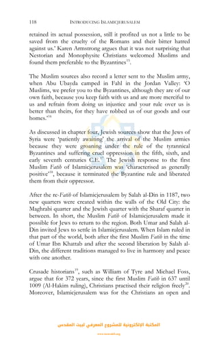 INTRODUCING ISLAMICJERUSALEM118
retained its actual possession, still it profited us not a little to be
saved from the cruelty of the Romans and their bitter hatred
against us.’ Karen Armstrong argues that it was not surprising that
Nestorian and Monophysite Christians welcomed Muslims and
found them preferable to the Byzantines15
.
The Muslim sources also record a letter sent to the Muslim army,
when Abu Ubayda camped in Fahl in the Jordan Valley: ‘O
Muslims, we prefer you to the Byzantines, although they are of our
own faith, because you keep faith with us and are more merciful to
us and refrain from doing us injustice and your rule over us is
better than theirs, for they have robbed us of our goods and our
homes.’16
As discussed in chapter four, Jewish sources show that the Jews of
Syria were ‘patiently awaiting’ the arrival of the Muslim armies
because they were groaning under the rule of the tyrannical
Byzantines and suffering cruel oppression in the fifth, sixth, and
early seventh centuries C.E.17
The Jewish response to the first
Muslim Fatih of Islamicjerusalem was ‘characterised as generally
positive’18
, because it terminated the Byzantine rule and liberated
them from their oppressor.
After the re-Fatih of Islamicjerusalem by Salah al-Din in 1187, two
new quarters were created within the walls of the Old City: the
Maghrabi quarter and the Jewish quarter with the Sharaf quarter in
between. In short, the Muslim Fatih of Islamicjerusalem made it
possible for Jews to return to the region. Both Umar and Salah al-
Din invited Jews to settle in Islamicjerusalem. When Islam ruled in
that part of the world, both after the first Muslim Fatih in the time
of Umar Ibn Khattab and after the second liberation by Salah al-
Din, the different traditions managed to live in harmony and peace
with one another.
Crusade historians19
, such as William of Tyre and Michael Foss,
argue that for 372 years, since the first Muslim Fatih in 637 until
1009 (Al-Hakim ruling), Christians practised their religion freely20
.
Moreover, Islamicjerusalem was for the Christians an open and
‫اﻟﻤﻘﺪس‬ ‫ﻟﺒﻴﺖ‬ ‫اﻟﻤﻌﺮﻓﻲ‬ ‫ﻟﻠﻤﺸﺮوع‬ ‫اﻹﻟﻜﺘﺮوﻧﻴﺔ‬ ‫اﻟﻤﻜﺘﺒﺔ‬
www.isravakfi.org
 