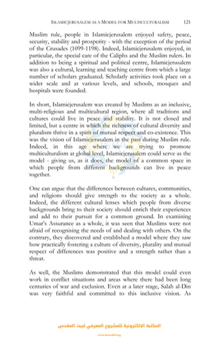 ISLAMICJERUSALEM AS A MODEL FOR MULTICULTURALISM 121
Muslim rule, people in Islamicjerusalem enjoyed safety, peace,
security, stability and prosperity - with the exception of the period
of the Crusades (1099-1198). Indeed, Islamicjerusalem enjoyed, in
particular, the special care of the Caliphs and the Muslim rulers. In
addition to being a spiritual and political centre, Islamicjerusalem
was also a cultural, learning and teaching centre from which a large
number of scholars graduated. Scholarly activities took place on a
wider scale and at various levels, and schools, mosques and
hospitals were founded.
In short, Islamicjerusalem was created by Muslims as an inclusive,
multi-religious and multicultural region, where all traditions and
cultures could live in peace and stability. It is not closed and
limited, but a centre in which the richness of cultural diversity and
pluralism thrive in a spirit of mutual respect and co-existence. This
was the vision of Islamicjerusalem in the past during Muslim rule.
Indeed, in this age where we are trying to promote
multiculturalism at global level, Islamicjerusalem could serve as the
model - giving us, as it does, the model of a common space in
which people from different backgrounds can live in peace
together.
One can argue that the differences between cultures, communities,
and religions should give strength to the society as a whole.
Indeed, the different cultural lenses which people from diverse
backgrounds bring to their society should enrich their experiences
and add to their pursuit for a common ground. In examining
Umar’s Assurance as a whole, it was seen that Muslims were not
afraid of recognising the needs of and dealing with others. On the
contrary, they discovered and established a model where they saw
how practically fostering a culture of diversity, plurality and mutual
respect of differences was positive and a strength rather than a
threat.
As well, the Muslims demonstrated that this model could even
work in conflict situations and areas where there had been long
centuries of war and exclusion. Even at a later stage, Salah al-Din
was very faithful and committed to this inclusive vision. As
‫اﻟﻤﻘﺪس‬ ‫ﻟﺒﻴﺖ‬ ‫اﻟﻤﻌﺮﻓﻲ‬ ‫ﻟﻠﻤﺸﺮوع‬ ‫اﻹﻟﻜﺘﺮوﻧﻴﺔ‬ ‫اﻟﻤﻜﺘﺒﺔ‬
www.isravakfi.org
 