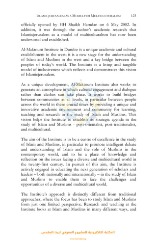ISLAMICJERUSALEM AS A MODEL FOR MULTICULTURALISM 123
officially opened by HH Shaikh Hamdan on 6 May 2002. In
addition, it was through the author’s academic research that
Islamicjerusalem as a model of multiculturalism has now been
understood and established.
Al-Maktoum Institute in Dundee is a unique academic and cultural
establishment in the west; it is a new stage for the understanding
of Islam and Muslims in the west and a key bridge between the
peoples of today’s world. The Institute is a living and tangible
model of inclusiveness which reflects and demonstrates this vision
of Islamicjerusalem.
As a unique development, Al-Maktoum Institute also works to
generate an atmosphere in which cultural engagement and dialogue
rather than clashes can take place. It works to build bridges
between communities at all levels, in particular between people
across the world in these crucial times by providing a unique and
innovative academic environment and community for learning,
teaching and research in the study of Islam and Muslims. This
vision helps the Institute to establish its strategic agenda in the
study of Islam and Muslims - post-orientalist, post-traditionalist,
and multicultural.
The aim of the Institute is to be a centre of excellence in the study
of Islam and Muslims, in particular to promote intelligent debate
and understanding of Islam and the role of Muslims in the
contemporary world, and to be a place of knowledge and
reflection on the issues facing a diverse and multicultural world in
the twenty-first century. In pursuit of this aim, the Institute is
actively engaged in educating the next generation of scholars and
leaders – both nationally and internationally – in the study of Islam
and Muslims to enable them to face the challenges and
opportunities of a diverse and multicultural world.
The Institute’s approach is distinctly different from traditional
approaches, where the focus has been to study Islam and Muslims
from just one limited perspective. Research and teaching at the
Institute looks at Islam and Muslims in many different ways, and
‫اﻟﻤﻘﺪس‬ ‫ﻟﺒﻴﺖ‬ ‫اﻟﻤﻌﺮﻓﻲ‬ ‫ﻟﻠﻤﺸﺮوع‬ ‫اﻹﻟﻜﺘﺮوﻧﻴﺔ‬ ‫اﻟﻤﻜﺘﺒﺔ‬
www.isravakfi.org
 