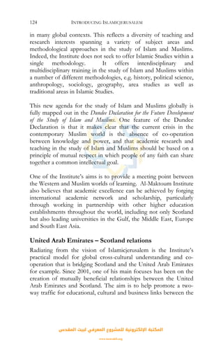 INTRODUCING ISLAMICJERUSALEM124
in many global contexts. This reflects a diversity of teaching and
research interests spanning a variety of subject areas and
methodological approaches in the study of Islam and Muslims.
Indeed, the Institute does not seek to offer Islamic Studies within a
single methodology. It offers interdisciplinary and
multidisciplinary training in the study of Islam and Muslims within
a number of different methodologies, e.g. history, political science,
anthropology, sociology, geography, area studies as well as
traditional areas in Islamic Studies.
This new agenda for the study of Islam and Muslims globally is
fully mapped out in the Dundee Declaration for the Future Development
of the Study of Islam and Muslims. One feature of the Dundee
Declaration is that it makes clear that the current crisis in the
contemporary Muslim world is the absence of co-operation
between knowledge and power, and that academic research and
teaching in the study of Islam and Muslims should be based on a
principle of mutual respect in which people of any faith can share
together a common intellectual goal.
One of the Institute’s aims is to provide a meeting point between
the Western and Muslim worlds of learning. Al-Maktoum Institute
also believes that academic excellence can be achieved by forging
international academic network and scholarship, particularly
through working in partnership with other higher education
establishments throughout the world, including not only Scotland
but also leading universities in the Gulf, the Middle East, Europe
and South East Asia.
United Arab Emirates – Scotland relations
Radiating from the vision of Islamicjerusalem is the Institute’s
practical model for global cross-cultural understanding and co-
operation that is bridging Scotland and the United Arab Emirates
for example. Since 2001, one of his main focuses has been on the
creation of mutually beneficial relationships between the United
Arab Emirates and Scotland. The aim is to help promote a two-
way traffic for educational, cultural and business links between the
‫اﻟﻤﻘﺪس‬ ‫ﻟﺒﻴﺖ‬ ‫اﻟﻤﻌﺮﻓﻲ‬ ‫ﻟﻠﻤﺸﺮوع‬ ‫اﻹﻟﻜﺘﺮوﻧﻴﺔ‬ ‫اﻟﻤﻜﺘﺒﺔ‬
www.isravakfi.org
 