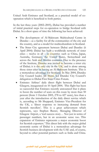 ISLAMICJERUSALEM AS A MODEL FOR MULTICULTURALISM 125
United Arab Emirates and Scotland, as a practical model of co-
operation which is beneficial to both parties.
In the last three years (2002–2005), Dubai has provided a number
of initial practical steps for co-operation to bridge Scotland with
Dubai. In a short space of time the following has been achieved:
• The development of Al-Maktoum Multicultural Centre in
Dundee – as a facility for all the communities of the city and
the country, and as a model for multiculturalism in Scotland.
• The Sister City agreement between Dubai and Dundee (6
April 2004): Dubai has built a worldwide network of sister
cities – twelve in all – in countries such as China, Japan,
Australia, Germany, the United States, Switzerland and
across the Arab and Muslim countries. Due to the presence
of the Institute, Dundee was invited to become a sister city
of Dubai; it is the only city in the UK, and is alone among
those sister cities in having an Al-Maktoum Institute. This is
a tremendous advantage for Scotland. In May 2004, Dundee
City Council leader, Jill Shimi, led Dundee City Council’s
delegation to Dubai First Sister Cities Forum.
• Emirates Airlines’ daily direct flight between Dubai and
Glasgow, inaugurated on 10 April 2004. This flight has been
so successful that Emirates recently announced that it plans
to boost the number of seats on this route by more than 50
percent (from 1 October 2005, 278 to 427 seats), less than a
year after the introduction of the daily direct service which
is, according to Mr Sheppard, Emirates Vice-President for
the UK, a ‘direct response to increasing demand from
Scottish travellers’. This is a great achievement which
represents, says Stephen Baxter, Managing Director of
Glasgow Airport, a ‘real success story… Not just in terms of
passenger numbers, but in an economic sense too. This
expansion of Emirates represents a major economic boost
for Scottish exporters.’ This direct link with the major global
economic centre of Dubai is a tremendous advantage for
Scottish business development with the UAE and, of course,
beyond to other potential partners such as India and China.
‫اﻟﻤﻘﺪس‬ ‫ﻟﺒﻴﺖ‬ ‫اﻟﻤﻌﺮﻓﻲ‬ ‫ﻟﻠﻤﺸﺮوع‬ ‫اﻹﻟﻜﺘﺮوﻧﻴﺔ‬ ‫اﻟﻤﻜﺘﺒﺔ‬
www.isravakfi.org
 