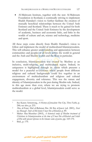 ISLAMICJERUSALEM AS A MODEL FOR MULTICULTURALISM 127
• Al-Maktoum Institute, together with the new Al-Maktoum
Foundation in Scotland, is continually striving to implement
Shaikh Hamdan’s vision to further facilitate the creation of
mutually beneficial relationships between the United Arab
Emirates and Scotland. There is much to be gained for both
Scotland and the United Arab Emirates by the development
of academic, business and economic links, and links in the
worlds of culture and art, science and technology, medicine
and sport.
All these steps come directly from Shaikh Hamdan’s vision to
follow and implement the model of multicultural Islamicjerusalem.
This will enhance greater understanding and appreciation between
communities and peoples at all levels across the world in general
and the Arab and Muslim worlds and the West in particular.
In conclusion, Islamicjerusalem was created by Muslims as an
inclusive, multi-religious, and multicultural region. Indeed, its
uniqueness is highlighted through its vision which presents a
model for a peaceful co-existence where people from different
religious and cultural backgrounds could live together in an
environment of multiculturalism and religious and cultural
engagement, diversity and tolerance. This was the nature and
identity of Islamicjerusalem in the past during Muslim rule. Indeed,
in this age more than ever, where we are trying to promote
multiculturalism at a global level, Islamicjerusalem could serve as
the model.
1 See Karen Armstrong, A History of Jerusalem: One City, Three Faiths, p.
246; see also, p. 233.
2 Abu al-Faraj Abd al-Rahman Ibn Ali Ibn al-Jawzi (ed. 2001), Sirat
wa Manaqb Amir al-Mu’minin Umar Ibn al-Khattab, p. 89.
3 Maher Abu-Munshar (2003), A historical study of Muslim treatment of
Christians in Islamicjerusalem at the time of Umar Ibn al-Khattab and Salah
al-Din with special reference to the Islamic value of justice, pp. 169-170.
4 Ibid., p. 170.
‫اﻟﻤﻘﺪس‬ ‫ﻟﺒﻴﺖ‬ ‫اﻟﻤﻌﺮﻓﻲ‬ ‫ﻟﻠﻤﺸﺮوع‬ ‫اﻹﻟﻜﺘﺮوﻧﻴﺔ‬ ‫اﻟﻤﻜﺘﺒﺔ‬
www.isravakfi.org
 