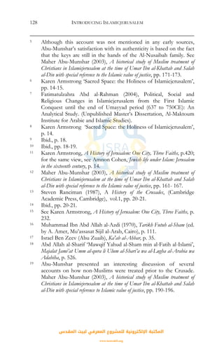 INTRODUCING ISLAMICJERUSALEM128
5 Although this account was not mentioned in any early sources,
Abu-Munshar’s satisfaction with its authenticity is based on the fact
that the keys are still in the hands of the Al-Nusaibah family. See
Maher Abu-Munshar (2003), A historical study of Muslim treatment of
Christians in Islamicjerusalem at the time of Umar Ibn al-Khattab and Salah
al-Din with special reference to the Islamic value of justice, pp. 171-173.
6 Karen Armstrong ‘Sacred Space: the Holiness of Islamicjerusalem’,
pp. 14-15.
7 Fatimatulzahra Abd al-Rahman (2004), Political, Social and
Religious Changes in Islamicjerusalem from the First Islamic
Conquest until the end of Umayyad period (637 to 750CE): An
Analytical Study. (Unpublished Master’s Dissertation, Al-Maktoum
Institute for Arabic and Islamic Studies).
8 Karen Armstrong ‘Sacred Space: the Holiness of Islamicjerusalem’,
p. 14.
9 Ibid., p. 18.
10 Ibid., pp. 18-19.
11 Karen Armstrong, A History of Jerusalem: One City, Three Faiths, p.420;
for the same view, see Amnon Cohen, Jewish life under Islam: Jerusalem
in the sixteenth century, p. 14.
12 Maher Abu-Munshar (2003), A historical study of Muslim treatment of
Christians in Islamicjerusalem at the time of Umar Ibn al-Khattab and Salah
al-Din with special reference to the Islamic value of justice, pp. 161- 167.
13 Steven Ranciman (1987), A History of the Crusades, (Cambridge
Academic Press, Cambridge), vol.1, pp. 20-21.
14 Ibid., pp. 20-21.
15 See Karen Armstrong, A History of Jerusalem: One City, Three Faiths, p.
232.
16 Muhammad Ibn Abd Allah al-Azdi (1970), Tarikh Futuh al-Sham (ed.
by A. Amer, Mu’assasat Sijil al-Arab, Cairo), p. 111.
17 Israel Ben Zeev (Abu Zuaib), Ka'ab al-Ahbar, p. 35.
18 Abd Allah al-Sharif ‘Mawqif Yahud al-Sham min al-Fatih al-Islami’,
Majalat Jami’at Umm al-qura li Ulum al-Shari’a wa al-Lugha al-Arabia wa
Adabiha, p. 526.
19 Abu-Munshar presented an interesting discussion of several
accounts on how non-Muslims were treated prior to the Crusade.
Maher Abu-Munshar (2003), A historical study of Muslim treatment of
Christians in Islamicjerusalem at the time of Umar Ibn al-Khattab and Salah
al-Din with special reference to Islamic value of justice, pp. 190-196.
‫اﻟﻤﻘﺪس‬ ‫ﻟﺒﻴﺖ‬ ‫اﻟﻤﻌﺮﻓﻲ‬ ‫ﻟﻠﻤﺸﺮوع‬ ‫اﻹﻟﻜﺘﺮوﻧﻴﺔ‬ ‫اﻟﻤﻜﺘﺒﺔ‬
www.isravakfi.org
 