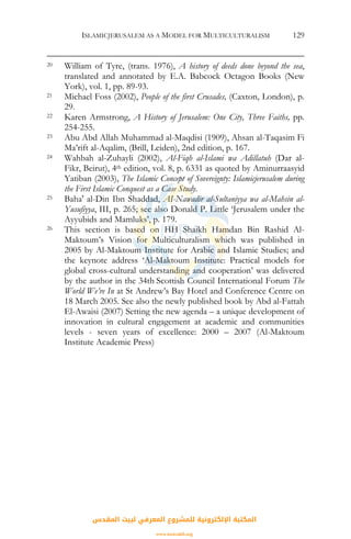 ISLAMICJERUSALEM AS A MODEL FOR MULTICULTURALISM 129
20 William of Tyre, (trans. 1976), A history of deeds done beyond the sea,
translated and annotated by E.A. Babcock Octagon Books (New
York), vol. 1, pp. 89-93.
21 Michael Foss (2002), People of the first Crusades, (Caxton, London), p.
29.
22 Karen Armstrong, A History of Jerusalem: One City, Three Faiths, pp.
254-255.
23 Abu Abd Allah Muhammad al-Maqdisi (1909), Ahsan al-Taqasim Fi
Ma’rift al-Aqalim, (Brill, Leiden), 2nd edition, p. 167.
24 Wahbah al-Zuhayli (2002), Al-Fiqh al-Islami wa Adillatuh (Dar al-
Fikr, Beirut), 4th edition, vol. 8, p. 6331 as quoted by Aminurraasyid
Yatiban (2003), The Islamic Concept of Sovereignty: Islamicjerusalem during
the First Islamic Conquest as a Case Study.
25 Baha' al-Din Ibn Shaddad, AI-Nawadir al-Sultaniyya wa al-Mahsin al-
Yusufiyya, III, p. 265; see also Donald P. Little ‘Jerusalem under the
Ayyubids and Mamluks’, p. 179.
26 This section is based on HH Shaikh Hamdan Bin Rashid Al-
Maktoum’s Vision for Multiculturalism which was published in
2005 by Al-Maktoum Institute for Arabic and Islamic Studies; and
the keynote address ‘Al-Maktoum Institute: Practical models for
global cross-cultural understanding and cooperation’ was delivered
by the author in the 34th Scottish Council International Forum The
World We’re In at St Andrew’s Bay Hotel and Conference Centre on
18 March 2005. See also the newly published book by Abd al-Fattah
El-Awaisi (2007) Setting the new agenda – a unique development of
innovation in cultural engagement at academic and communities
levels - seven years of excellence: 2000 – 2007 (Al-Maktoum
Institute Academic Press)
‫اﻟﻤﻘﺪس‬ ‫ﻟﺒﻴﺖ‬ ‫اﻟﻤﻌﺮﻓﻲ‬ ‫ﻟﻠﻤﺸﺮوع‬ ‫اﻹﻟﻜﺘﺮوﻧﻴﺔ‬ ‫اﻟﻤﻜﺘﺒﺔ‬
www.isravakfi.org
 