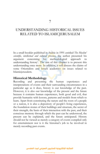 7
UNDERSTANDING HISTORICAL ISSUES
RELATED TO ISLAMICJERUSALEM
In a small booklet published in Arabic in 1991 entitled The Muslim’
scientific, intellectual and cultural presence, the author presented his
argument concerning his methodological approach to
understanding history1
. The aim of this chapter is to present this
understanding once more. In addition, it will discuss the claims of
some Orientalists and Israeli academics on issues related to
Islamicjerusalem.
Historical Methodology
Recording and presenting the human experiences and
interpretations of events and their surrounding circumstances in a
particular age as it does, history is our knowledge of the past.
However, it is also our knowledge of the present and the future
because it contains human experiences, both good and evil, that
provide humanity with lessons, patterns and models from which to
learn. Apart from constituting the nature and the roots of a people
or a nation, it is also a depository of people’s living experiences,
the foundation stones of their buildings and structure, the secret of
their strength, the basis of their interaction with the past, and their
conscious memory through which the past can be understood, the
present can be explained, and the future anticipated. History
should not be viewed as merely a category of events compiled only
for entertainment nor is it the historian’s job to be involved in
merely recording past events.
‫اﻟﻤﻘﺪس‬ ‫ﻟﺒﻴﺖ‬ ‫اﻟﻤﻌﺮﻓﻲ‬ ‫ﻟﻠﻤﺸﺮوع‬ ‫اﻹﻟﻜﺘﺮوﻧﻴﺔ‬ ‫اﻟﻤﻜﺘﺒﺔ‬
www.isravakfi.org
 