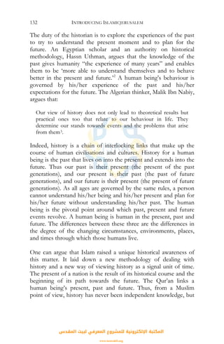 INTRODUCING ISLAMICJERUSALEM132
The duty of the historian is to explore the experiences of the past
to try to understand the present moment and to plan for the
future. An Egyptian scholar and an authority on historical
methodology, Hassn Uthman, argues that the knowledge of the
past gives humanity “the experience of many years” and enables
them to be ‘more able to understand themselves and to behave
better in the present and future.’2
A human being’s behaviour is
governed by his/her experience of the past and his/her
expectations for the future. The Algerian thinker, Malik Ibn Nabiy,
argues that:
Our view of history does not only lead to theoretical results but
practical ones too that relate to our behaviour in life. They
determine our stands towards events and the problems that arise
from them3.
Indeed, history is a chain of interlocking links that make up the
course of human civilisations and cultures. History for a human
being is the past that lives on into the present and extends into the
future. Thus our past is their present (the present of the past
generations), and our present is their past (the past of future
generations), and our future is their present (the present of future
generations). As all ages are governed by the same rules, a person
cannot understand his/her being and his/her present and plan for
his/her future without understanding his/her past. The human
being is the pivotal point around which past, present and future
events revolve. A human being is human in the present, past and
future. The differences between these three are the differences in
the degree of the changing circumstances, environments, places,
and times through which those humans live.
One can argue that Islam raised a unique historical awareness of
this matter. It laid down a new methodology of dealing with
history and a new way of viewing history as a signal unit of time.
The present of a nation is the result of its historical course and the
beginning of its path towards the future. The Qur’an links a
human being’s present, past and future. Thus, from a Muslim
point of view, history has never been independent knowledge, but
‫اﻟﻤﻘﺪس‬ ‫ﻟﺒﻴﺖ‬ ‫اﻟﻤﻌﺮﻓﻲ‬ ‫ﻟﻠﻤﺸﺮوع‬ ‫اﻹﻟﻜﺘﺮوﻧﻴﺔ‬ ‫اﻟﻤﻜﺘﺒﺔ‬
www.isravakfi.org
 