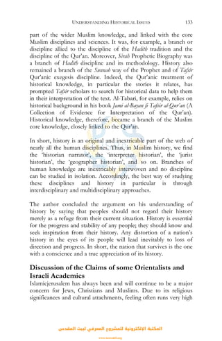 UNDERSTANDING HISTORICAL ISSUES 133
part of the wider Muslim knowledge, and linked with the core
Muslim disciplines and sciences. It was, for example, a branch or
discipline allied to the discipline of the Hadith tradition and the
discipline of the Qur’an. Moreover, Sirah Prophetic Biography was
a branch of Hadith discipline and its methodology. History also
remained a branch of the Sunnah way of the Prophet and of Tafsir
Qur’anic exegesis discipline. Indeed, the Qur’anic treatment of
historical knowledge, in particular the stories it relates, has
prompted Tafsir scholars to search for historical data to help them
in their interpretation of the text. Al-Tabari, for example, relies on
historical background in his book Jami al-Bayan fi Tafsir al-Qur’an (A
Collection of Evidence for Interpretation of the Qur’an).
Historical knowledge, therefore, became a branch of the Muslim
core knowledge, closely linked to the Qur’an.
In short, history is an original and inextricable part of the web of
nearly all the human disciplines. Thus, in Muslim history, we find
the ‘historian narrator’, the ‘interpreter historian’, the ‘jurist
historian’, the ‘geographer historian’, and so on. Branches of
human knowledge are inextricably interwoven and no discipline
can be studied in isolation. Accordingly, the best way of studying
these disciplines and history in particular is through
interdisciplinary and multidisciplinary approaches.
The author concluded the argument on his understanding of
history by saying that peoples should not regard their history
merely as a refuge from their current situation. History is essential
for the progress and stability of any people; they should know and
seek inspiration from their history. Any distortion of a nation’s
history in the eyes of its people will lead inevitably to loss of
direction and progress. In short, the nation that survives is the one
with a conscience and a true appreciation of its history.
Discussion of the Claims of some Orientalists and
Israeli Academics
Islamicjerusalem has always been and will continue to be a major
concern for Jews, Christians and Muslims. Due to its religious
significances and cultural attachments, feeling often runs very high
‫اﻟﻤﻘﺪس‬ ‫ﻟﺒﻴﺖ‬ ‫اﻟﻤﻌﺮﻓﻲ‬ ‫ﻟﻠﻤﺸﺮوع‬ ‫اﻹﻟﻜﺘﺮوﻧﻴﺔ‬ ‫اﻟﻤﻜﺘﺒﺔ‬
www.isravakfi.org
 