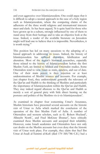 INTRODUCING ISLAMICJERUSALEM134
and even aggressive over Islamicjerusalem. One could argue that it
is difficult to adopt a neutral approach in the case of a holy region
such as Islamicjerusalem, where the competing claims of the
adherents of the three world religions and international interests
meet and clash. As has been argued, ‘It is quite hard for those who
have grown up in a culture, strongly influenced by one of them to
stand away from their heritage and to take an objective look at the
issue. Indeed, a reader of the available literature on Jerusalem
might well lead one to believe that it is impossible. Nevertheless, it
is worth trying.’4
This position has led on many occasions to the adopting of a
biased approach in addressing its issues. Indeed, the history of
Islamicjerusalem has suffered distortion, falsification and
alteration. Most of the region’s historical researches, especially
those related to the history of Islamicjerusalem before the first
Muslim Fatih, are limited to biblical and Orientalist studies. Some
Orientalists tend to view Islam as static, timeless, and out of date.
One of their main points is their rejection or at least
underestimation of Muslim sources and accounts. For example,
(see chapter four), they underestimate generally the relevance of
the Qur’an and Hadith to the thinking of Muslims and particularly
the importance of Islamicjerusalem within the Qur’an and Hadith.
They may indeed regard allusions to the Qur’an and Hadith as
merely a sort of general piety with little direct bearing on the
postures and politics of the Muslims vis-à-vis Islamicjerusalem5
.
As examined in chapter four concerning Umar’s Assurance,
Muslim historians have presented several accounts on the historic
visit of Umar to Aelia which marked the conclusion of the
operation of the first Muslim Fatih of Aelia. A number of
Orientalists and western scholars, such as G. Robert Hoyland6
,
Albrecht North7
, and Fred McGraw Donner8
, have critically
examined these Muslim accounts and accepted their reliability.
However, some Israeli academics and Orientalists have not only
cast doubt on the Muslim accounts but even deny that the historic
visit of Umar took place. For example, they claim that Sayf Ibn
Umar al-Asadi al-Tamimi al-Kufi (died 170 AH/786 C.E.) had a
‫اﻟﻤﻘﺪس‬ ‫ﻟﺒﻴﺖ‬ ‫اﻟﻤﻌﺮﻓﻲ‬ ‫ﻟﻠﻤﺸﺮوع‬ ‫اﻹﻟﻜﺘﺮوﻧﻴﺔ‬ ‫اﻟﻤﻜﺘﺒﺔ‬
www.isravakfi.org
 