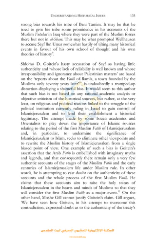 UNDERSTANDING HISTORICAL ISSUES 135
strong bias towards his tribe of Bani Tamim. It may be that he
tried to give his tribe some prominence in his accounts of the
Muslim Futuhat in Iraq where they were part of the Muslim forces
there but not in al-Sham. This may be what prompted Wellhausen
to accuse Sayf lbn Umar somewhat hastily of tilting many historical
events in favour of his own school of thought and his own
theories of history9
.
Shlomo D. Goitein's hasty accusation of Sayf as having little
authenticity and ‘whose lack of reliability is well known and whose
irresponsibility and ignorance about Palestinian matters’ are based
on the ‘reports about the Fatih of Ramla, a town founded by the
Muslims only seventy years later’10
, is undoubtedly a trumped-up
distortion displaying a shameful bias. It would seem to this author
that such bias is not based on any rational academic analysis or
objective criticism of the historical sources, but rather, at the very
least, on religious and political reasons linked to the struggle of the
political institution currently ruling in Israel to gain control of
Islamicjerusalem and to lend their establishment a historical
legitimacy. The attempt made by some Israeli academics and
Orientalists to play down the importance of Islamic sources
relating to the period of the first Muslim Fatih of Islamicjerusalem
and, in particular, to undermine the significance of
Islamicjerusalem to Islam, seeks to eliminate other viewpoints and
to rewrite the Muslim history of Islamicjerusalem from a single
biased point of view. One example of such a bias is Goitein’s
assertion that the Arab Fatih is embellished with imaginary myths
and legends, and that consequently there remain only a very few
authentic accounts of the stages of the Muslim Fatih and the early
centuries of Islamicjerusalem life under Muslim rule. In other
words, he is attempting to cast doubt on the authenticity of these
accounts and the whole process of the first Muslim Fatih. He
claims that these accounts aim to raise the holy status of
Islamicjerusalem in the hearts and minds of Muslims so that they
will consider the first Muslim Fatih as a major event.11
On the
other hand, Moshe Gill cannot justify Goitein’s claim. Gill argues,
‘We have seen how Goitein, in his attempt to overcome this
contradiction, expressed doubt as to the authenticity of the treaty’s
‫اﻟﻤﻘﺪس‬ ‫ﻟﺒﻴﺖ‬ ‫اﻟﻤﻌﺮﻓﻲ‬ ‫ﻟﻠﻤﺸﺮوع‬ ‫اﻹﻟﻜﺘﺮوﻧﻴﺔ‬ ‫اﻟﻤﻜﺘﺒﺔ‬
www.isravakfi.org
 