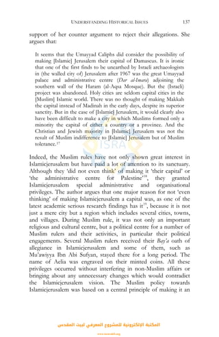 UNDERSTANDING HISTORICAL ISSUES 137
support of her counter argument to reject their allegations. She
argues that:
It seems that the Umayyad Caliphs did consider the possibility of
making [Islamic] Jerusalem their capital of Damascus. It is ironic
that one of the first finds to be unearthed by Israeli archaeologists
in (the walled city of) Jerusalem after 1967 was the great Umayyad
palace and administrative centre (Dar al-Imara) adjoining the
southern wall of the Haram (al-Aqsa Mosque). But the (Israeli)
project was abandoned. Holy cities are seldom capital cities in the
[Muslim] Islamic world. There was no thought of making Makkah
the capital instead of Madinah in the early days, despite its superior
sanctity. But in the case of [Islamic] Jerusalem, it would clearly also
have been difficult to make a city in which Muslims formed only a
minority the capital of either a country or a province. And the
Christian and Jewish majority in [Islamic] Jerusalem was not the
result of Muslim indifference to [Islamic] Jerusalem but of Muslim
tolerance.17
Indeed, the Muslim rules have not only shown great interest in
Islamicjerusalem but have paid a lot of attention to its sanctuary.
Although they ‘did not even think’ of making it ‘their capital’ or
‘the administrative centre for Palestine’18
, they granted
Islamicjerusalem special administrative and organisational
privileges. The author argues that one major reason for not ‘even
thinking’ of making Islamicjerusalem a capital was, as one of the
latest academic serious research findings has it19
, because it is not
just a mere city but a region which includes several cities, towns,
and villages. During Muslim rule, it was not only an important
religious and cultural centre, but a political centre for a number of
Muslim rulers and their activities, in particular their political
engagements. Several Muslim rulers received their Bay’a oath of
allegiance in Islamicjerusalem and some of them, such as
Mu’awiyya Ibn Abi Sufyan, stayed there for a long period. The
name of Aelia was engraved on their minted coins. All these
privileges occurred without interfering in non-Muslim affairs or
bringing about any unnecessary changes which would contradict
the Islamicjerusalem vision. The Muslim policy towards
Islamicjerusalem was based on a central principle of making it an
‫اﻟﻤﻘﺪس‬ ‫ﻟﺒﻴﺖ‬ ‫اﻟﻤﻌﺮﻓﻲ‬ ‫ﻟﻠﻤﺸﺮوع‬ ‫اﻹﻟﻜﺘﺮوﻧﻴﺔ‬ ‫اﻟﻤﻜﺘﺒﺔ‬
www.isravakfi.org
 