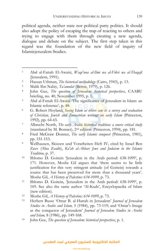 UNDERSTANDING HISTORICAL ISSUES 139
political agenda, neither state nor political party politics. It should
also adopt the policy of escaping the trap of reacting to others and
trying to engage with them through creating a new agenda,
dialogue and debate on the subject. The first step taken in this
regard was the foundation of the new field of inquiry of
Islamicjerusalem Studies.
1 Abd al-Fattah El-Awaisi, Waqi’una al-Ilmi wa al-Fikri wa al-Thaqafi
(Jerusalem, 1991).
2 Hassan Uthman, The historical methodology (Cairo, 1943), p. 13.
3 Malik Ibn Nabiy, Ta’amulat (Beirut, 1979), p. 126.
4 John Gee, The question of Jerusalem: historical perspectives, CAABU
briefing, no. 40, November 1995, p. 1.
5 Abd al-Fattah El-Awaisi ‘The significance of Jerusalem in Islam: an
Islamic reference’, p. 48.
6 G. Robert Hoyland, Seeing Islam as others saw it: a survey and evaluation
of Christian, Jewish and Zoroastrian writings on early Islam (Princeton,
1992), pp. 64-65.
7 Albrecht North, The early Arabic historical tradition: a source critical study
(translated by M. Bonner), 2nd edition (Princeton, 1994), pp. 181.
8 Fred McGraw Donner, The early Islamic conquest (Princeton, 1981),
pp. 151-153.
9 Wellhausen, Skizzen und Vorarbeiten Heft IV, cited by Israel Ben
Zeev (Abu Zuaib), Ka'ab al-Ahbar: Jews and Judaism in the Islamic
Tradition, p. 37.
10 Shlomo D. Goitein ‘Jerusalem in the Arab period: 638-1099’, p.
171. However, Moshe Gil argues that ‘there seems to be little
justification for this very stringent attitude (of Goitein) towards a
source that has been preserved for more than a thousand years’.
Moshe Gil, A History of Palestine: 634-1099, p. 73.
11 Shlomo D. Goitein, ‘Jerusalem in the Arab period: 638-1099’, p.
169. See also the same author ‘Al-Kuds’, Encyclopaedia of Islam
(new edition).
12 Moshe Gil, A History of Palestine: 634-1099, p. 73.
13 Herbert Busse ‘Omar B. al-Hattab in Jerusalem’ Journal of Jerusalem
Studies in Arabic and Islam, 5 (1984), pp. 73-119; and ‘Omar’s Image
as the conqueror of Jerusalem’ Journal of Jerusalem Studies in Arabic
and Islam, 8 (1986), pp. 149-168.
14 John Gee, The question of Jerusalem: historical perspectives, p. 1.
‫اﻟﻤﻘﺪس‬ ‫ﻟﺒﻴﺖ‬ ‫اﻟﻤﻌﺮﻓﻲ‬ ‫ﻟﻠﻤﺸﺮوع‬ ‫اﻹﻟﻜﺘﺮوﻧﻴﺔ‬ ‫اﻟﻤﻜﺘﺒﺔ‬
www.isravakfi.org
 