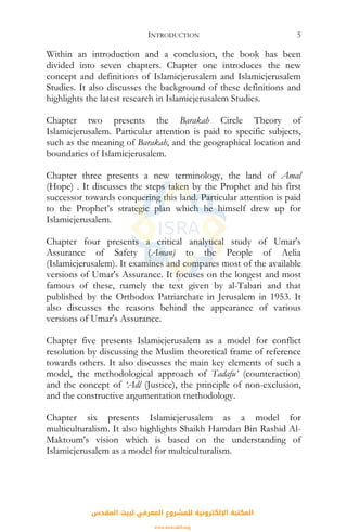 INTRODUCTION 5
Within an introduction and a conclusion, the book has been
divided into seven chapters. Chapter one introduces the new
concept and definitions of Islamicjerusalem and Islamicjerusalem
Studies. It also discusses the background of these definitions and
highlights the latest research in Islamicjerusalem Studies.
Chapter two presents the Barakah Circle Theory of
Islamicjerusalem. Particular attention is paid to specific subjects,
such as the meaning of Barakah, and the geographical location and
boundaries of Islamicjerusalem.
Chapter three presents a new terminology, the land of Amal
(Hope) . It discusses the steps taken by the Prophet and his first
successor towards conquering this land. Particular attention is paid
to the Prophet’s strategic plan which he himself drew up for
Islamicjerusalem.
Chapter four presents a critical analytical study of Umar's
Assurance of Safety (Aman) to the People of Aelia
(Islamicjerusalem). It examines and compares most of the available
versions of Umar's Assurance. It focuses on the longest and most
famous of these, namely the text given by al-Tabari and that
published by the Orthodox Patriarchate in Jerusalem in 1953. It
also discusses the reasons behind the appearance of various
versions of Umar's Assurance.
Chapter five presents Islamicjerusalem as a model for conflict
resolution by discussing the Muslim theoretical frame of reference
towards others. It also discusses the main key elements of such a
model, the methodological approach of Tadafu’ (counteraction)
and the concept of ‘Adl (Justice), the principle of non-exclusion,
and the constructive argumentation methodology.
Chapter six presents Islamicjerusalem as a model for
multiculturalism. It also highlights Shaikh Hamdan Bin Rashid Al-
Maktoum’s vision which is based on the understanding of
Islamicjerusalem as a model for multiculturalism.
‫اﻟﻤﻘﺪس‬ ‫ﻟﺒﻴﺖ‬ ‫اﻟﻤﻌﺮﻓﻲ‬ ‫ﻟﻠﻤﺸﺮوع‬ ‫اﻹﻟﻜﺘﺮوﻧﻴﺔ‬ ‫اﻟﻤﻜﺘﺒﺔ‬
www.isravakfi.org
 