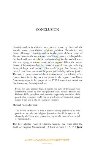 CONCLUSION
Islamicjerusalem is claimed as a sacred space by three of the
world’s major monotheistic religions: Judaism, Christianity, and
Islam. Although Islamicjerusalem is the most delicate issue of
dispute between the current two conflicting parties, it is hoped that
this book will provide a better understanding for the world leaders
who are trying to return peace to the region. When the author
thinks of Islamicjerusalem, he thinks of several concepts including
those of hope and justice. One could argue that ‘history has
proved that there can never be peace nor stability without justice.
The road to peace starts in Islamicjerusalem and the solution of its
current issue is the key to a just peace in the region.’1
As Karen
Armstrong argue in her paper at the 1997 International Academic
Conference on Islamicjerusalem:
From the very earliest days, it seems the cult of Jerusalem was
inextricably bound up with the quest for social justice. Thus in the
Hebrew Bible, prophets and psalmists repeatedly reminded their
people that Jerusalem could not be a holy city of Shalom (of peace)
unless it was also a city of Tseddeq (of justice)2.
Michael Prior adds that:
The lesson of history is that it cannot belong exclusively to one
people or to only one religion. Jerusalem should be open to all,
shared by all. Those who govern the city should make it ‘the capital
of humankind’3.
The first Muslim Fatih of Islamicjerusalem, five years after the
death of Prophet Muhammad (12 Rabi’ al-Awal 11 AH/ 6 June
‫اﻟﻤﻘﺪس‬ ‫ﻟﺒﻴﺖ‬ ‫اﻟﻤﻌﺮﻓﻲ‬ ‫ﻟﻠﻤﺸﺮوع‬ ‫اﻹﻟﻜﺘﺮوﻧﻴﺔ‬ ‫اﻟﻤﻜﺘﺒﺔ‬
www.isravakfi.org
 