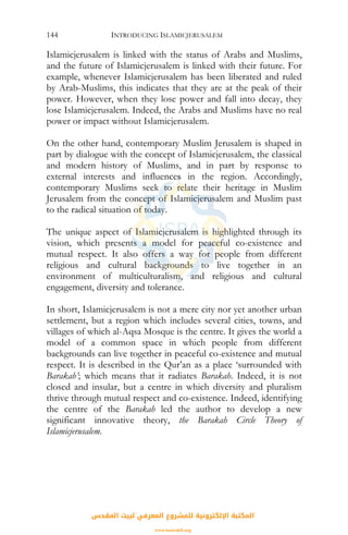 INTRODUCING ISLAMICJERUSALEM144
Islamicjerusalem is linked with the status of Arabs and Muslims,
and the future of Islamicjerusalem is linked with their future. For
example, whenever Islamicjerusalem has been liberated and ruled
by Arab-Muslims, this indicates that they are at the peak of their
power. However, when they lose power and fall into decay, they
lose Islamicjerusalem. Indeed, the Arabs and Muslims have no real
power or impact without Islamicjerusalem.
On the other hand, contemporary Muslim Jerusalem is shaped in
part by dialogue with the concept of Islamicjerusalem, the classical
and modern history of Muslims, and in part by response to
external interests and influences in the region. Accordingly,
contemporary Muslims seek to relate their heritage in Muslim
Jerusalem from the concept of Islamicjerusalem and Muslim past
to the radical situation of today.
The unique aspect of Islamicjerusalem is highlighted through its
vision, which presents a model for peaceful co-existence and
mutual respect. It also offers a way for people from different
religious and cultural backgrounds to live together in an
environment of multiculturalism, and religious and cultural
engagement, diversity and tolerance.
In short, Islamicjerusalem is not a mere city nor yet another urban
settlement, but a region which includes several cities, towns, and
villages of which al-Aqsa Mosque is the centre. It gives the world a
model of a common space in which people from different
backgrounds can live together in peaceful co-existence and mutual
respect. It is described in the Qur’an as a place ‘surrounded with
Barakah’; which means that it radiates Barakah. Indeed, it is not
closed and insular, but a centre in which diversity and pluralism
thrive through mutual respect and co-existence. Indeed, identifying
the centre of the Barakah led the author to develop a new
significant innovative theory, the Barakah Circle Theory of
Islamicjerusalem.
‫اﻟﻤﻘﺪس‬ ‫ﻟﺒﻴﺖ‬ ‫اﻟﻤﻌﺮﻓﻲ‬ ‫ﻟﻠﻤﺸﺮوع‬ ‫اﻹﻟﻜﺘﺮوﻧﻴﺔ‬ ‫اﻟﻤﻜﺘﺒﺔ‬
www.isravakfi.org
 