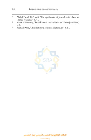 INTRODUCING ISLAMICJERUSALEM146
1 Abd al-Fattah El-Awaisi, ‘The significance of Jerusalem in Islam: an
Islamic reference’, p. 47.
2 Karen Armstrong, ‘Sacred Space: the Holiness of Islamicjerusalem’,
p. 7.
3 Michael Prior, ‘Christian perspectives on Jerusalem’, p. 17.
‫اﻟﻤﻘﺪس‬ ‫ﻟﺒﻴﺖ‬ ‫اﻟﻤﻌﺮﻓﻲ‬ ‫ﻟﻠﻤﺸﺮوع‬ ‫اﻹﻟﻜﺘﺮوﻧﻴﺔ‬ ‫اﻟﻤﻜﺘﺒﺔ‬
www.isravakfi.org
 