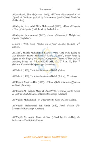 BIBLIOGRAPHY 149
Al-Jawziyyah, Ibn al-Qayyim (n.d.), Al-Turuq al-Hukmiyyah fi al-
Siyasah al-Shar’iyyah (edited by Muhammad Jamil Ghazi, Matba’at
al-Madaina).
Al-Maqdisi, Abu Abd Allah Muhammad (1909), Ahsan al-Taqasim
Fi Ma’rift al-Aqalim (Brill, Leiden), 2nd edition.
Al-Maqdisi, Muhammad (1977), Ahsan al-Taqasim fi Ma'rifat al-
Aqalim (Baghdad).
Muslim (1978), Sahih Muslim wa al-Jami’ al-Sahih (Beirut), 2nd
edition.
Al-Muti'i, Shaikh Muhammad Bakhit (1984), Copy of the Ruling by
His Eminence Shaikh Muhammad Bakhit Al-Muti'i, former Mufti of
Egypt, on the Waqf of the Prophet's Companion Tamim Al-Dari and his
successors, issued on 7 Rajab 1350 AH, No. 275, p. 99, Part 7
(Islamic Vocational Orphanage, Jerusalem)
Al-Tabari (1960), Tarikh al-Rusul wa al-Muluk (Cairo).
Al-Tabari (1988), Tarikh al-Rusul wa al-Muluk (Beirut), 2nd
edition.
Al-‘Ulaimi, Mujir al-Din (1977), AI-Uns al-Jalil bi tarikh al-Quds wa
al-Khalil (Amman).
Al-‘Ulaimi Al-Hanbali, Mujir al-Din (1973) Al-Uns al-Jalil bi Tarikh
al-Quds wa al-Khalil (Al-Muhtassib Bookshop, Amman).
Al-Waqidi, Muhammad Ibn Umar (1954), Futuh al-Sham (Cairo).
Al-Waqidi, Muhammad Ibn Umar (n.d.), Futuh al-Sham (Al-
Muhtassib Bookshop, Amman).
Al-Waqidi M. (n.d.), Futuh al-Sham (edited by H. al-Hajj, al-
Maktaba al-Tawfiqiyah, Cairo).
‫اﻟﻤﻘﺪس‬ ‫ﻟﺒﻴﺖ‬ ‫اﻟﻤﻌﺮﻓﻲ‬ ‫ﻟﻠﻤﺸﺮوع‬ ‫اﻹﻟﻜﺘﺮوﻧﻴﺔ‬ ‫اﻟﻤﻜﺘﺒﺔ‬
www.isravakfi.org
 