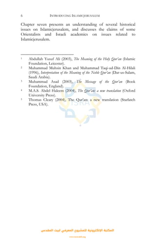 INTRODUCING ISLAMICJERUSALEM6
Chapter seven presents an understanding of several historical
issues on Islamicjerusalem, and discusses the claims of some
Orientalists and Israeli academics on issues related to
Islamicjerusalem.
1 Abdullah Yusuf Ali (2003), The Meaning of the Holy Qur’an (Islamic
Foundation, Leicester).
2 Muhammad Muhsin Khan and Muhammad Taqi-ud-Din Al-Hilali
(1996), Interpretation of the Meaning of the Noble Qur’an (Dar-us-Salam,
Saudi Arabia).
3 Muhammad Asad (2003), The Message of the Qur’an (Book
Foundation, England).
4 M.A.S. Abdel Haleem (2004), The Qur’an: a new translation (Oxford
University Press).
5 Thomas Cleary (2004), The Qur’an: a new translation (Starlatch
Press, USA).
‫اﻟﻤﻘﺪس‬ ‫ﻟﺒﻴﺖ‬ ‫اﻟﻤﻌﺮﻓﻲ‬ ‫ﻟﻠﻤﺸﺮوع‬ ‫اﻹﻟﻜﺘﺮوﻧﻴﺔ‬ ‫اﻟﻤﻜﺘﺒﺔ‬
www.isravakfi.org
 
