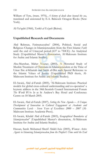INTRODUCING ISLAMICJERUSALEM150
William of Tyre, (trans. 1976), A history of deeds done beyond the sea,
translated and annotated by E.A. Babcock Octagon Books (New
York).
AI-Ya‘qubi (1960), Tarikh al-Ya‘qubi (Beirut).
Unpublished Research and Documents
Abd Rahman, Fatimatuzzahra’ (2004), Political, Social and
Religious Changes in Islamicjerusalem from the First Islamic Fatih
until the end of Umayyad period (637 to 750CE): An Analytical
Study (Unpublished Master’s dissertation, Al-Maktoum Institute
for Arabic and Islamic Studies).
Abu-Munshar, Maher Younes (2003), A Historical Study of
Muslim Treatment of Christians in Islamicjerusalem at the Time of
Umar Ibn al-Khattab and Salah al-Din with Special Reference to
the Islamic Values of Justice (Unpublished PhD thesis, Al-
Maktoum Institute for Arabic and Islamic Studies).
El-Awaisi, Abd al-Fattah (2005), ‘Al-Maktoum Institute: Practical
models for global cross-cultural understanding and co-operation’ a
keynote address in the 34th Scottish Council International Forum
The World We’re In at St Andrew’s Bay Hotel and Conference
Centre on 18 March 2005.
El-Awaisi, Abd al-Fattah (2007), Setting the New Agenda – A Unique
Development of Innovation in Cultural Engagement at Academic and
Communities Levels - Seven Years of Excellence: 2000 – 2007 (Al-
Maktoum Institute Academic Press).
El-Awaisi, Khalid Abd al-Fattah (2003), Geographical Boundaries of
Islamicjerusalem” (Unpublished Master’s dissertation, Al-Maktoum
Institute for Arabic and Islamic Studies).
Hassan, Sarah Mohamed Sherif Abdel-Aziz (2005), Women: Active
Agents in Islamising Islamicjerusalem from the Prophet’s Time until the End
‫اﻟﻤﻘﺪس‬ ‫ﻟﺒﻴﺖ‬ ‫اﻟﻤﻌﺮﻓﻲ‬ ‫ﻟﻠﻤﺸﺮوع‬ ‫اﻹﻟﻜﺘﺮوﻧﻴﺔ‬ ‫اﻟﻤﻜﺘﺒﺔ‬
www.isravakfi.org
 