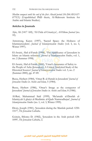 INTRODUCING ISLAMICJERUSALEM152
Muslim conquest until the end of the first Abasid period (16-264AH/637-
877CE) (Unpublished PhD thesis, Al-Maktoum Institute for
Arabic and Islamic Studies).
Articles in Journals
Ajin, Ali (1417 AH), ‘Al-Uhda al-Umariyya’, Al-Hikma Journal (no.
10).
Armstrong, Karen (1997), ‘Sacred Space: the Holiness of
Islamicjerusalem’, Journal of Islamicjerusalem Studies (vol. I, no. I,
Winter 1997).
El-Awaisi, Abd al-Fattah (1998), ‘The significance of Jerusalem in
Islam: an Islamic reference’ Journal of Islamicjerusalem Studies, vol. 1,
no. 2 (Summer 1998).
El-Awaisi, Abd al-Fattah (2000), ‘Umar's Assurance of Safety to
the People of Aelia (Jerusalem): A Critical Analytical Study of the
Historical Sources’ Journal of Islamicjerusalem Studies vol. 3, no. 2
(Summer 2000), pp. 47-89.
Busse, Herbert (1984), ‘Omar B. al-Hattab in Jerusalem’ Journal of
Jerusalem Studies in Arabic and Islam, 5 (1984).
Busse, Herbert (1986), ‘Omar’s Image as the conqueror of
Jerusalem’ Journal of Jerusalem Studies in Arabic and Islam, 8 (1986).
Al-Buti, Muhammad Said (1999), ‘Mu'amalit al-Dawlah al-
Islamiyyah li ghaiyr al-Muslimin: al-Quds Namwudhajan’, Journal of
Islamicjerusalem Studies (no. 1, vol. 3, Winter 1999).
Drory, Joseph (1981), ‘Jerusalem during the Mamluk period: 1250-
1517’, The Jerusalem Cathedra.
Goitein, Shlomo D. (1982), ‘Jerusalem in the Arab period: 638-
1099’, The Jerusalem Cathedra, 2.
‫اﻟﻤﻘﺪس‬ ‫ﻟﺒﻴﺖ‬ ‫اﻟﻤﻌﺮﻓﻲ‬ ‫ﻟﻠﻤﺸﺮوع‬ ‫اﻹﻟﻜﺘﺮوﻧﻴﺔ‬ ‫اﻟﻤﻜﺘﺒﺔ‬
www.isravakfi.org
 