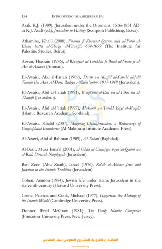INTRODUCING ISLAMICJERUSALEM154
Asali, K.J. (1989), ‘Jerusalem under the Ottomans: 1516-1831 AD’
in K.J. Asali (ed.), Jerusalem in History (Scorpion Publishing, Essex).
Athamina, Khalil (2000), Filastin fi Khamsat Qurun, min al-Fatih al-
Islami hatta al-Ghazu al-Firaniji: 634-1099 (The Institute for
Palestine Studies, Beirut).
Atwan, Hussain (1986), al-Riwaiyat al-Tarikhia fi Bilad al-Sham fi al-
Asr al-Amawi (Amman).
El-Awaisi, Abd al-Fattah (1989), Darih wa Masjid al-Sahabi al-Jalil
Tamim Ibn Aws Al-Dari, Radiya Allahu 'anhu: 1917-1948 (Jerusalem).
El-Awaisi, Abd al-Fattah (1991), Waqi’una al-Ilmi wa al-Fikri wa al-
Thaqafi (Jerusalem).
El-Awaisi, Abd al-Fattah (1997), Makanit wa Tarikh Bayt al-Maqdis
(Islamic Research Academy, Scotland).
El-Awaisi, Khalid (2007), Mapping Islamicjerusalem: a Rediscovery of
Geographical Boundaries (Al-Maktoum Institute Academic Press).
Al-Azawi, Abd al-Rahman (1989), Al-Tabari (Baghdad).
Al-Basit, Musa Isma’il (2001), al-Uhda al-Umariyya bayn al-Qubul wa
al-Rad: Dirasah Naqdiyyah (Jerusalem).
Ben Zeev (Abu Zuaib), Israel (1976), Ka'ab al-Ahbar: Jews and
Judaism in the Islamic Tradition (Jerusalem).
Cohen, Amnon (1984), Jewish life under Islam: Jerusalem in the
sixteenth century (Harvard University Press).
Crone, Patricia and Cook, Michael (1977), Hagarism: the Making of
the Islamic World (Cambridge University Press).
Donner, Fred McGraw (1981), The Early Islamic Conquests
(Princeton University Press, New Jersey).
‫اﻟﻤﻘﺪس‬ ‫ﻟﺒﻴﺖ‬ ‫اﻟﻤﻌﺮﻓﻲ‬ ‫ﻟﻠﻤﺸﺮوع‬ ‫اﻹﻟﻜﺘﺮوﻧﻴﺔ‬ ‫اﻟﻤﻜﺘﺒﺔ‬
www.isravakfi.org
 