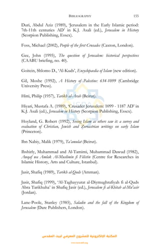 BIBLIOGRAPHY 155
Duri, Abdul Aziz (1989), ‘Jerusalem in the Early Islamic period:
7th-11th centuries AD’ in K.J. Asali (ed.), Jerusalem in History
(Scorpion Publishing, Essex).
Foss, Michael (2002), People of the first Crusades (Caxton, London).
Gee, John (1995), The question of Jerusalem: historical perspectives
(CAABU briefing, no. 40).
Goitein, Shlomo D., ‘Al-Kuds’, Encyclopaedia of Islam (new edition).
Gil, Moshe (1992), A History of Palestine: 634-1099 (Cambridge
University Press).
Hitti, Philip (1957), Tarikh al-Arab (Beirut).
Hiyari, Mustafa A. (1989), ‘Crusader Jerusalem: 1099 - 1187 AD’ in
K.J. Asali (ed.), Jerusalem in History (Scorpion Publishing, Essex).
Hoyland, G. Robert (1992), Seeing Islam as others saw it: a survey and
evaluation of Christian, Jewish and Zoroastrian writings on early Islam
(Princeton).
Ibn Nabiy, Malik (1979), Ta’amulat (Beirut).
Ibshirly, Muhammad and Al-Tamimi, Muhammad Dawud (1982),
Awqaf wa Amlak Al-Muslimin fi Filistin (Centre for Researches in
Islamic History, Arts and Culture, Istanbul).
Jasir, Shafiq (1989), Tarikh al-Quds (Amman).
Jasir, Shafiq (1999), ‘Al-Taghayyurat al-Diymughrafiyah fi al-Quds
Abra Tarikhuha’ in Shafiq Jasir (ed.), Jerusalem fi al-Khitab al-Mu'asir
(Jordan).
Lane-Poole, Stanley (1985), Saladin and the fall of the Kingdom of
Jerusalem (Dare Publishers, London).
‫اﻟﻤﻘﺪس‬ ‫ﻟﺒﻴﺖ‬ ‫اﻟﻤﻌﺮﻓﻲ‬ ‫ﻟﻠﻤﺸﺮوع‬ ‫اﻹﻟﻜﺘﺮوﻧﻴﺔ‬ ‫اﻟﻤﻜﺘﺒﺔ‬
www.isravakfi.org
 