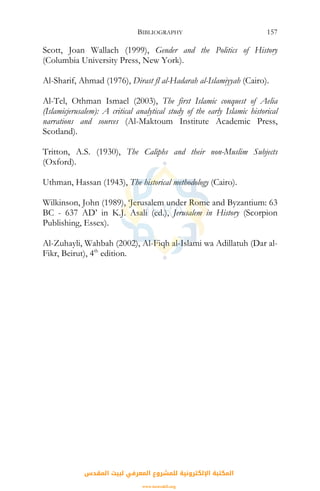 BIBLIOGRAPHY 157
Scott, Joan Wallach (1999), Gender and the Politics of History
(Columbia University Press, New York).
Al-Sharif, Ahmad (1976), Dirast fl al-Hadarah al-Islamiyyah (Cairo).
Al-Tel, Othman Ismael (2003), The first Islamic conquest of Aelia
(Islamicjerusalem): A critical analytical study of the early Islamic historical
narrations and sources (Al-Maktoum Institute Academic Press,
Scotland).
Tritton, A.S. (1930), The Caliphs and their non-Muslim Subjects
(Oxford).
Uthman, Hassan (1943), The historical methodology (Cairo).
Wilkinson, John (1989), ‘Jerusalem under Rome and Byzantium: 63
BC - 637 AD’ in K.J. Asali (ed.), Jerusalem in History (Scorpion
Publishing, Essex).
Al-Zuhayli, Wahbah (2002), Al-Fiqh al-Islami wa Adillatuh (Dar al-
Fikr, Beirut), 4th
edition.
‫اﻟﻤﻘﺪس‬ ‫ﻟﺒﻴﺖ‬ ‫اﻟﻤﻌﺮﻓﻲ‬ ‫ﻟﻠﻤﺸﺮوع‬ ‫اﻹﻟﻜﺘﺮوﻧﻴﺔ‬ ‫اﻟﻤﻜﺘﺒﺔ‬
www.isravakfi.org
 
