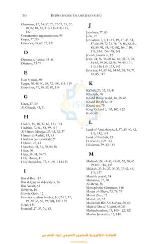 INTRODUCING ISLAMICJERUSALEM160
Christians, 17, 24, 57, 70, 72-73, 75, 77,
80, 82, 84, 85, 110, 115-118, 133,
142
Constructive argumentation, 99
Copts, 77, 80
Crusades, 64, 69, 73, 121
D
Dawmat al-Jandal, 45-46
Dhimmi, 75-76
E
East Syrians, 80
Egypt, 30, 48, 50, 68, 72, 100, 111, 119
Eutychius, 57, 58, 59, 82, 114
G
Gaza, 27, 50
Al-Ghazali, 43, 51
H
Hadith, 16, 18, 32, 62, 133, 134
Hadrian, 72, 80, 84, 89, 117
Al-Haram Mosque, 27, 31, 32, 37
Haroun al-Rashid, 83, 93
Hawlahu (surrounded), 27
Hebron, 27, 43
Heraclius, 44, 51, 70, 80, 89
Hijaz, 60
Hijra, 38, 41, 76-79
Holy House, 11
Holy Sepulchre, 77, 81, 91, 114-115
I
Ibn al-Ibri, 117
Ibn al-Qayyim al-Jawziyya, 56
Ibn Asakir, 83
Ilahiyyat, 16
Islamic Quds, 12
Islamicjerusalem Studies, 1-5, 7-15, 17,
19, 20, 35, 50, 89, 104, 122, 139
Israel, 135
Istanbul, 27, 33, 76, 82
J
Jacobites, 77, 80
Jaffa, 27
Jerusalem, 7, 9, 11-12, 19, 27, 43, 51,
57, 68-69, 72-73, 76, 78, 80, 82, 84,
85, 89, 91, 93, 94, 102, 104, 110,
116, 134, 136-138, 141
Jewish Jerusalem, 12
Jews, 24, 56, 58-60, 62, 69, 70-75, 78,
84-85, 89-90, 92, 94, 98-99, 101,
110, 116-119, 133, 142
Jizya tax, 44, 59, 62, 64-65, 68, 74, 77,
83, 85, 117
K
Ka’bah, 23, 32, 33, 41
Khadijah, 38
Khalid Ibn al-Walid, 46, 58, 63
Khalid Ibn Sa’id, 48
Kharaj tax, 75
King Richard I, 102, 103, 122
Kufa, 60
L
Land of Amal (hope), 5, 37, 39, 40, 42,
116, 142, 143
Land of Barakah, 23
Li ta’arafu, 109, 145
Lil‘alamin, 39, 40, 145
M
Madinah, 24, 41-43, 45-47, 52, 58, 61,
99-101, 116, 137
Makkah, 23-24, 27, 30-33, 37-42, 45,
116, 137
Mamluk period, 74
Maronites, 77, 80
Al-Mi’raj, 38
Monophysite Christians, 118
Mount of Olives, 73, 76, 78
Mount Zion, 72
Mu’tah, 45, 52
Mu'awiyah Ibn Abi Sufyan, 58, 63
Mujir al-Din al-‘Ulaimi, 68, 83
Multiculturalism, 13, 109, 122, 129
Muslim Jerusalem, 12, 144
‫اﻟﻤﻘﺪس‬ ‫ﻟﺒﻴﺖ‬ ‫اﻟﻤﻌﺮﻓﻲ‬ ‫ﻟﻠﻤﺸﺮوع‬ ‫اﻹﻟﻜﺘﺮوﻧﻴﺔ‬ ‫اﻟﻤﻜﺘﺒﺔ‬
www.isravakfi.org
 