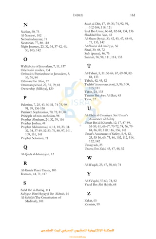 INDEX 161
N
Nablus, 50, 75
Al-Nawawi, 102
Nebuchadnezzar, 71
Nestorian, 77, 80, 118
Night Journey, 23, 32, 34, 37-42, 49,
50, 103, 142
O
Walled city of Jerusalem, 7, 11, 137
Orientalist studies, 134
Orthodox Patriarchate in Jerusalem, 5,
56, 76, 84
Othman Ibn Afan, 77
Ottoman period, 27, 35, 79, 81
Ownership (Milkiya), 120
P
Palestine, 7, 25, 43, 50-51, 74-75, 90-
91, 99, 136-138
Patriarch Sophronius, 70, 72, 81, 84
Principle of non-exclusion, 98
Prophet Abraham, 24, 32, 39, 116
Prophet Joshua, 48
Prophet Muhammad, 4, 11, 18, 23, 31-
32, 34, 37-49, 52-53, 76, 80, 97, 101,
109, 116, 141
Prophet Solomon, 71
Q
Al-Quds al-Islamiyyah, 12
R
Al-Ramla Peace Treaty, 103
Romans, 44, 71, 117
S
Sa‘id Ibn al-Batriq, 114
Safiyyah Bint Huyayyi Ibn Akhtab, 16
Al-Sahifah(The Constitution of
Madinah), 101
Salah al-Din, 17, 19, 30, 74, 92, 94,
102-104, 118, 121
Sayf Ibn Umar, 60-61, 82-84, 134, 136
Shaddad Ibn Aws, 42
Al-Sham (Syria), 30, 42, 45, 47, 48-49,
75, 135, 142
Al-Shurut al-Umariyya, 56
Sinai, 30, 48, 72
Sulh (peace), 46, 75
Sunnah, 96, 98, 111, 114, 133
T
Al-Tabari, 5, 51, 56-64, 67, 69-70, 82-
84, 133
Tabuk, 42, 45, 52
Tadafu’ (counteraction), 5, 96, 100,
105, 111
Tafsir, 24, 133
Tamim Ibn Aws Al-Dari, 43
Titus, 72
U
Al-Uhda al-Umariyya. See Umar’s
Assurance of Safety
Umar Ibn al-Khattab, 12, 17, 47-49,
55-59, 61, 66-67, 70-72, 74, 76, 79-
84, 86, 89, 110, 116, 136, 142
Umar's Assurance of Safety, 5, 9, 12,
25, 55-56, 69, 75, 86, 102, 112, 114,
122, 142
Umayyads, 25
Usama Ibn Zaid, 45, 47, 48, 52
W
Al-Waqidi, 25, 47, 58, 60, 74
Y
Al-Ya‘qubi, 57-60, 74, 82
Yazid Ibn Abi Habib, 68
Z
Zakat, 65
Zionists, 99
‫اﻟﻤﻘﺪس‬ ‫ﻟﺒﻴﺖ‬ ‫اﻟﻤﻌﺮﻓﻲ‬ ‫ﻟﻠﻤﺸﺮوع‬ ‫اﻹﻟﻜﺘﺮوﻧﻴﺔ‬ ‫اﻟﻤﻜﺘﺒﺔ‬
www.isravakfi.org
 