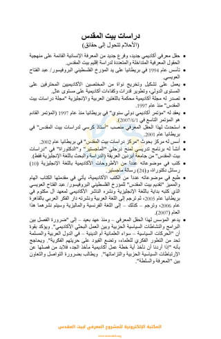 ‫اﻟﻤﻘﺪس‬ ‫ﺑﻴﺖ‬ ‫دراﺳﺎت‬
)‫ﺣﻘﺎﺋﻖ‬ ‫إﻟﻰ‬ ‫ﺗﺘﺤﻮل‬ ‫اﻷﺣﻼم‬(
•‫و‬ ،‫ﺟﺪﻳﺪ‬ ‫أآﺎدﻳﻤﻲ‬ ‫ﻣﻌﺮﻓﻲ‬ ‫ﺣﻘﻞ‬‫ﻣﻦ‬ ‫ﺟﺪﻳﺪ‬ ‫ﻓﺮع‬‫ﻣﻨﻬﺠﻴﺔ‬ ‫ﻋﻠﻰ‬ ‫اﻟﻘﺎﺋﻤﺔ‬ ‫اﻹﻧﺴﺎﻧﻴﺔ‬ ‫اﻟﻤﻌﺮﻓﺔ‬
‫اﻟﻤﻘﺪس‬ ‫ﺑﻴﺖ‬ ‫إﻗﻠﻴﻢ‬ ‫ﻟﺪراﺳﺔ‬ ‫واﻟﻤﺘﻌﺪدة‬ ‫اﻟﻤﺘﺪاﺧﻠﺔ‬ ‫اﻟﻤﻌﺮﻓﻴﺔ‬ ‫اﻟﺤﻘﻮل‬.
•‫ﻋﺎم‬ ‫ﺗﺄﺳﺲ‬1994‫اﻟﺒﺮوﻓﻴﺴﻮر‬ ‫اﻟﻔﻠﺴﻄﻴﻨﻲ‬ ‫اﻟﻤﺆرخ‬ ‫ﻳﺪ‬ ‫ﻋﻠﻰ‬ ‫ﺑﺮﻳﻄﺎﻧﻴﺎ‬ ‫ﻓﻲ‬/‫اﻟﻔﺘﺎح‬ ‫ﻋﺒﺪ‬
‫اﻟﻌﻮﻳﺴﻲ‬.
•‫ﻋﻠﻰ‬ ‫اﻟﻤﺤﺘﺮﻓﻴﻦ‬ ‫اﻷآﺎدﻳﻤﻴﻴﻦ‬ ‫اﻟﻤﺨﺘﺼﻴﻦ‬ ‫ﻣﻦ‬ ‫ﻧﻮاة‬ ‫وﺗﺨﺮﻳﺞ‬ ‫ﺗﺸﻜﻴﻞ‬ ‫ﻋﻠﻰ‬ ‫ﻳﻌﻤﻞ‬
‫اﻟ‬ ‫اﻟﻤﺴﺘﻮى‬ٍ‫ل‬‫ﻋﺎ‬ ‫ﻣﺴﺘﻮى‬ ‫ﻋﻠﻰ‬ ‫أآﺎدﻳﻤﻴﺔ‬ ‫وآﻔﺎءات‬ ‫ﻗﺪرات‬ ‫وﺗﻄﻮﻳﺮ‬ ،‫ﺪوﻟﻲ‬.
•‫واﻹﻧﺠﻠﻴﺰﻳﺔ‬ ‫اﻟﻌﺮﺑﻴﺔ‬ ‫ﺑﺎﻟﻠﻐﺘﻴﻦ‬ ‫ﻣﺤﻜﻤﺔ‬ ‫أآﺎدﻳﻤﻴﺔ‬ ‫ﻣﺠﻠﺔ‬ ‫ﻟﻪ‬ ‫ﺗﺼﺪر‬"‫ﺑﻴﺖ‬ ‫دراﺳﺎت‬ ‫ﻣﺠﻠﺔ‬
‫اﻟﻤﻘﺪس‬"‫ﻋﺎم‬ ‫ﻣﻨﺬ‬1997.
•‫ﻟﻪ‬ ‫ﻳﻌﻘﺪ‬"‫ﺳﻨﻮي‬ ‫دوﻟﻲ‬ ‫أآﺎدﻳﻤﻲ‬ ‫ﻣﺆﺗﻤﺮ‬"‫ﻋﺎم‬ ‫ﻣﻨﺬ‬ ‫ﺑﺮﻳﻄﺎﻧﻴﺎ‬ ‫ﻓﻲ‬1997)‫اﻟﻘﺎدم‬ ‫اﻟﻤﺆﺗﻤﺮ‬
‫ﻓﻲ‬ ‫اﻟﺘﺎﺳﻊ‬ ‫اﻟﻤﺆﺗﻤﺮ‬ ‫هﻮ‬1/6/2007.(
•‫ا‬‫ﻣﻨﺼﺐ‬ ‫اﻟﻤﻌﺮﻓﻲ‬ ‫اﻟﺤﻘﻞ‬ ‫ﻟﻬﺬا‬ ‫ﺳﺘﺤﺪث‬"‫اﻟﻤﻘﺪس‬ ‫ﺑﻴﺖ‬ ‫ﻟﺪراﺳﺎت‬ ‫آﺮﺳﻲ‬ ‫أﺳﺘﺎذ‬"‫ﻓﻲ‬
‫ﻋﺎم‬ ‫ﺑﺮﻳﻄﺎﻧﻴﺎ‬2001.
•‫ﺑﺤﻮث‬ ‫ﻣﺮآﺰ‬ ‫ﻟﻪ‬ ‫أﺳﺲ‬"‫اﻟﻤﻘﺪس‬ ‫ﺑﻴﺖ‬ ‫دراﺳﺎت‬ ‫ﻣﺮآﺰ‬"‫ﻋﺎم‬ ‫ﺑﺮﻳﻄﺎﻧﻴﺎ‬ ‫ﻓﻲ‬2002.
•‫درﺟﺘﻲ‬ ‫ﻟﻤﻨﺢ‬ ‫ﺗﺪرﻳﺴﻲ‬ ‫ﺑﺮﻧﺎﻣﺞ‬ ‫ﻟﻪ‬ ‫أﻧﺸﺄ‬"‫اﻟﻤﺎﺟﺴﺘﻴﺮ‬"‫و‬"‫اﻟﺪآﺘﻮراة‬"‫ﻓﻲ‬"‫دراﺳﺎت‬
‫اﻟﻤﻘﺪس‬ ‫ﺑﻴﺖ‬"‫اﻟﻌﺮﻳﻘﺔ‬ ‫أﺑﺮدﻳﻦ‬ ‫ﺟﺎﻣﻌﺔ‬ ‫ﻣﻦ‬)‫اﻟ‬‫ﻓﻘﻂ‬ ‫اﻹﻧﺠﻠﻴﺰﻳﺔ‬ ‫ﺑﺎﻟﻠﻐﺔ‬ ‫واﻟﺒﺤﺚ‬ ‫ﺪراﺳﺔ‬.(
•‫اﻹﻧﺠﻠﻴﺰﻳﺔ‬ ‫ﺑﺎﻟﻠﻐﺔ‬ ‫اﻷآﺎدﻳﻤﻴﺔ‬ ‫اﻷﻃﺮوﺣﺎت‬ ‫ﻣﻦ‬ ً‫ا‬‫ﻋﺪد‬ ‫ﻣﻮﺿﻮﻋﺎﺗﻪ‬ ‫ﻓﻲ‬ ‫آﺘﺐ‬)10(
‫و‬ ،‫دآﺘﻮراة‬ ‫رﺳﺎﺋﻞ‬)24(‫ﻣﺎﺟﺴﺘﻴﺮ‬ ‫رﺳﺎﻟﺔ‬.
•‫اﻟﻬﺎم‬ ‫اﻟﻜﺘﺎب‬ ‫ﻣﻘﺪﻣﺘﻬﺎ‬ ‫ﻓﻲ‬ ‫ﻳﺄﺗﻲ‬ ،‫اﻷآﺎدﻳﻤﻴﺔ‬ ‫اﻟﻜﺘﺐ‬ ‫ﻣﻦ‬ ً‫ا‬‫ﻋﺪد‬ ‫ﻣﻮﺿﻮﻋﺎﺗﻪ‬ ‫ﻓﻲ‬ ‫ﻃﺒﻊ‬
‫واﻟﻤﻤﻴﺰ‬"‫اﻟﻤﻘﺪس‬ ‫ﺑﻴﺖ‬ ‫ﺗﻘﺪﻳﻢ‬"‫اﻟﻔﻠﺴﻄﻴﻨ‬ ‫ﻟﻠﻤﺆرخ‬‫اﻟﺒﺮوﻓﻴﺴﻮر‬ ‫ﻲ‬/‫اﻟﻌﻮﻳﺴﻲ‬ ‫اﻟﻔﺘﺎح‬ ‫ﻋﺒﺪ‬
‫ﻓﻲ‬ ‫ﻣﻜﺘﻮم‬ ‫ﺁل‬ ‫ﻟﻤﻌﻬﺪ‬ ‫اﻷآﺎدﻳﻤﻲ‬ ‫اﻟﻨﺎﺷﺮ‬ ‫وﻧﺸﺮﻩ‬ ‫اﻹﻧﺠﻠﻴﺰﻳﺔ‬ ‫ﺑﺎﻟﻠﻐﺔ‬ ‫ﺑﺪاﻳﺔ‬ ‫آﺘﺒﻪ‬ ‫اﻟﺬي‬
‫ﻋﺎم‬ ‫ﺑﺮﻳﻄﺎﻧﻴﺎ‬2005‫ﺑﺎﻟﻘﺎهﺮة‬ ‫اﻟﻌﺮﺑﻲ‬ ‫اﻟﻔﻜﺮ‬ ‫دار‬ ‫وﻧﺸﺮﺗﻪ‬ ‫اﻟﻌﺮﺑﻴﺔ‬ ‫اﻟﻠﻐﺔ‬ ‫إﻟﻰ‬ ‫ﺗﺮﺟﻢ‬ ‫ﺛﻢ‬ ،
‫ﻋﺎم‬2006‫وﺗﺮﺟﻢ‬ ،–‫آﺬﻟﻚ‬–‫هﺬ‬ ‫ﻧﺸﺮهﻤﺎ‬ ‫وﺳﻴﺘﻢ‬ ‫واﻟﻤﺎﻟﻴﺰﻳﺔ‬ ‫اﻟﻔﺮﻧﺴﻴﺔ‬ ‫اﻟﻠﻐﺔ‬ ‫إﻟﻰ‬‫ا‬
‫اﻟﻌﺎم‬)2007.(
•‫اﻟﻤﻌﺮﻓﻲ‬ ‫اﻟﺤﻘﻞ‬ ‫ﻟﻬﺬا‬ ‫اﻟﻤﺆﺳﺲ‬ ‫ﻳﺪﻋﻮ‬–‫ﺑﻌﻴﺪ‬ ‫ﻋﻬﺪ‬ ‫وﻣﻨﺬ‬–‫إﻟﻰ‬"‫ﺑﻴﻦ‬ ‫اﻟﻔﺼﻞ‬ ‫ﺿﺮورة‬
‫اﻷآﺎدﻳﻤﻲ‬ ‫اﻟﺒﺤﺜﻲ‬ ‫اﻟﻌﻤﻞ‬ ‫وﺑﻴﻦ‬ ‫اﻟﺤﺰﺑﻴﺔ‬ ‫اﻟﺴﻴﺎﺳﻴﺔ‬ ‫واﻟﻨﺸﺎﻃﺎت‬ ‫اﻟﺒﺮاﻣﺞ‬."‫ﺑﻘﻮة‬ ‫وﻳﺆآﺪ‬
‫أن‬"‫اﻟﺴﻴﺎﺳﻴﺔ‬ ‫اﻟﺤﺮآﺎت‬–‫اﻟﺪﻳﻨﻴﺔ‬ ‫أم‬ ‫اﻟﻌﻠﻤﺎﻧﻴﺔ‬ ‫ﺳﻮاء‬–‫واﻟﻤﺴﻠﻤﺔ‬ ‫اﻟﻌﺮﺑﻴﺔ‬ ‫اﻟﺪول‬ ‫ﻓﻲ‬
‫اﻟﻔ‬ ‫اﻟﺘﻄﻮر‬ ‫ﻣﻦ‬ ‫ﺗﺤﺪ‬‫اﻟﻔﻜﺮﻳﺔ‬ ‫ﺣﺮﻳﺘﻬﻢ‬ ‫ﻋﻠﻰ‬ ‫اﻟﻘﻴﻮد‬ ‫وﺗﻀﻊ‬ ،‫ﻟﻠﻌﻠﻤﺎء‬ ‫ﻜﺮي‬."‫وﻳﺤﺎﺟﺞ‬
‫ﺑﺄﻧﻪ‬"‫ﻋﻦ‬ ‫ﻓﺼﻠﻬﺎ‬ ‫ﻣﻦ‬ ‫ﻓﻼﺑﺪ‬ ،‫اﻟﺠﺪ‬ ‫ﻣﺄﺧﺬ‬ ‫أآﺎدﻳﻤﻴﺔ‬ ‫ﻋﻤﻞ‬ ‫ﺧﻄﺔ‬ ‫أﻳﺔ‬ ‫ﻧﺄﺧﺬ‬ ‫أن‬ ‫أردﻧﺎ‬ ‫إذا‬
‫واﻟﺘﺰاﻣﺎﺗﻬﺎ‬ ‫اﻟﺤﺰﺑﻴﺔ‬ ‫اﻟﺴﻴﺎﺳﻴﺔ‬ ‫اﻹرﺗﺒﺎﻃﺎت‬."‫واﻟﺘﻌﺎون‬ ‫اﻟﺘﻮاﺻﻞ‬ ‫ﺑﻀﺮورة‬ ‫وﻳﻄﺎﻟﺐ‬
‫ﺑﻴﻦ‬"‫واﻟﺴﻠﻄﺔ‬ ‫اﻟﻤﻌﺮﻓﺔ‬."
‫اﻟﻤﻘﺪس‬ ‫ﻟﺒﻴﺖ‬ ‫اﻟﻤﻌﺮﻓﻲ‬ ‫ﻟﻠﻤﺸﺮوع‬ ‫اﻹﻟﻜﺘﺮوﻧﻴﺔ‬ ‫اﻟﻤﻜﺘﺒﺔ‬
www.isravakfi.org
 