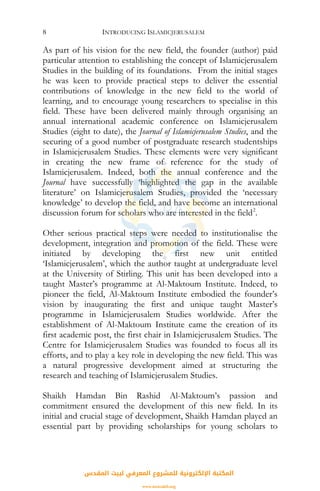 INTRODUCING ISLAMICJERUSALEM8
As part of his vision for the new field, the founder (author) paid
particular attention to establishing the concept of Islamicjerusalem
Studies in the building of its foundations. From the initial stages
he was keen to provide practical steps to deliver the essential
contributions of knowledge in the new field to the world of
learning, and to encourage young researchers to specialise in this
field. These have been delivered mainly through organising an
annual international academic conference on Islamicjerusalem
Studies (eight to date), the Journal of Islamicjerusalem Studies, and the
securing of a good number of postgraduate research studentships
in Islamicjerusalem Studies. These elements were very significant
in creating the new frame of reference for the study of
Islamicjerusalem. Indeed, both the annual conference and the
Journal have successfully ‘highlighted the gap in the available
literature’ on Islamicjerusalem Studies, provided the ‘necessary
knowledge’ to develop the field, and have become an international
discussion forum for scholars who are interested in the field2
.
Other serious practical steps were needed to institutionalise the
development, integration and promotion of the field. These were
initiated by developing the first new unit entitled
‘Islamicjerusalem’, which the author taught at undergraduate level
at the University of Stirling. This unit has been developed into a
taught Master’s programme at Al-Maktoum Institute. Indeed, to
pioneer the field, Al-Maktoum Institute embodied the founder’s
vision by inaugurating the first and unique taught Master’s
programme in Islamicjerusalem Studies worldwide. After the
establishment of Al-Maktoum Institute came the creation of its
first academic post, the first chair in Islamicjerusalem Studies. The
Centre for Islamicjerusalem Studies was founded to focus all its
efforts, and to play a key role in developing the new field. This was
a natural progressive development aimed at structuring the
research and teaching of Islamicjerusalem Studies.
Shaikh Hamdan Bin Rashid Al-Maktoum’s passion and
commitment ensured the development of this new field. In its
initial and crucial stage of development, Shaikh Hamdan played an
essential part by providing scholarships for young scholars to
‫اﻟﻤﻘﺪس‬ ‫ﻟﺒﻴﺖ‬ ‫اﻟﻤﻌﺮﻓﻲ‬ ‫ﻟﻠﻤﺸﺮوع‬ ‫اﻹﻟﻜﺘﺮوﻧﻴﺔ‬ ‫اﻟﻤﻜﺘﺒﺔ‬
www.isravakfi.org
 