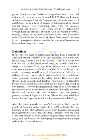 ISLAMICJERUSALEM: A NEW CONCEPT AND DEFINITIONS 9
pursue Islamicjerusalem Studies at postgraduate level. His second
major involvement was when he established Al-Maktoum Institute.
Aisha al-Ahlas argued that the ‘main reason behind the success’ of
establishing the new field of inquiry of Islamicjerusalem Studies
was the ‘uniquely close relationship between the two elements,
knowledge and power.’3
This formal model of relationship
between ruler and scholar is absent in Arab and Muslim countries.
Indeed, as stated in the Dundee Declaration for the Future Development
of the Study of Islam and Muslims on 18 March 2004, one of ‘the crises
in the contemporary Muslim world is the absence of co-operation
between knowledge and power.’
Definitions
In the first few years of establishing the new field, a number of
Arab and Muslim scholars were very concerned about this new
terminology, especially the word ‘Islamic’. Their main worry was
that the use of this word could open up hostility and non-
acceptance by some Western scholars. At that time, the author’s
main counter-argument was that, without the term Islamic, the
whole terminology would lose its niche, meaning and definition. In
addition, if it were to be only Jerusalem without the term Islamic,
which Jerusalem would we be talking about? There were also
already many research and teaching programmes in Jerusalem
Studies which meant that our contribution to knowledge would be
very limited. However, Islamicjerusalem opened up a new area of
specialisation with a new frame of reference. Probably the term
Islamic could be the right term to shock, cover new ground,
promote serious dialogue and initiate debates that may shed light
on new lines of explanation and new horisons of critical thinking.
After the initial research on Umar’s Assurance of Safety to the
people of Aelia, the author started from 2000 to develop his new
findings. In 2004 this helped to define both Islamicjerusalem and
Islamicjerusalem Studies. Indeed, Umar’s Assurance was the jewel
of the first Muslim Fatih (i.e., introducing new stage and vision) of
Aelia, and the beacon for developing Islamicjerusalem’s unique
and creative vision and nature.
‫اﻟﻤﻘﺪس‬ ‫ﻟﺒﻴﺖ‬ ‫اﻟﻤﻌﺮﻓﻲ‬ ‫ﻟﻠﻤﺸﺮوع‬ ‫اﻹﻟﻜﺘﺮوﻧﻴﺔ‬ ‫اﻟﻤﻜﺘﺒﺔ‬
www.isravakfi.org
 