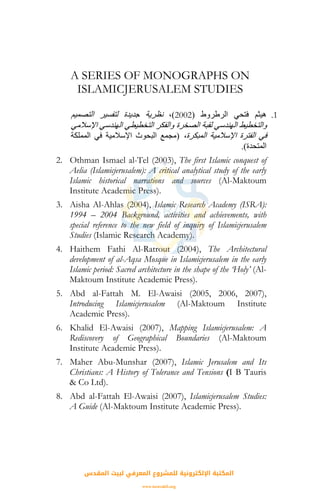 A SERIES OF MONOGRAPHS ON
ISLAMICJERUSALEM STUDIES
1.‫اﻟﺮﻃﺮوط‬ ‫ﻓﺘﺤﻲ‬ ‫هﻴﺜﻢ‬)2002(،‫اﻟﺘﺼﻤﻴﻢ‬ ‫ﻟﺘﻔﺴﻴﺮ‬ ‫ﺟﺪﻳﺪة‬ ‫ﻧﻈﺮﻳﺔ‬
‫اﻹﺳﻼﻣﻲ‬ ‫اﻟﻬﻨﺪﺳﻲ‬ ‫اﻟﺘﺨﻄﻴﻄﻲ‬ ‫واﻟﻔﻜﺮ‬ ‫اﻟﺼﺨﺮة‬ ‫ﻟﻘﺒﺔ‬ ‫اﻟﻬﻨﺪﺳﻲ‬ ‫واﻟﺘﺨﻄﻴﻂ‬
،‫اﻟﻤﺒﻜﺮة‬ ‫اﻹﺳﻼﻣﻴﺔ‬ ‫اﻟﻔﺘﺮة‬ ‫ﻓﻲ‬)‫اﻹﺳﻼﻣﻴﺔ‬ ‫اﻟﺒﺤﻮث‬ ‫ﻣﺠﻤﻊ‬‫اﻟﻤﻤﻠﻜﺔ‬ ‫ﻓﻲ‬
‫اﻟﻤﺘﺤﺪة‬.(
2. Othman Ismael al-Tel (2003), The first Islamic conquest of
Aelia (Islamicjerusalem): A critical analytical study of the early
Islamic historical narrations and sources (Al-Maktoum
Institute Academic Press).
3. Aisha Al-Ahlas (2004), Islamic Research Academy (ISRA):
1994 – 2004 Background, activities and achievements, with
special reference to the new field of inquiry of Islamicjerusalem
Studies (Islamic Research Academy).
4. Haithem Fathi Al-Ratrout (2004), The Architectural
development of al-Aqsa Mosque in Islamicjerusalem in the early
Islamic period: Sacred architecture in the shape of the ‘Holy’ (Al-
Maktoum Institute Academic Press).
5. Abd al-Fattah M. El-Awaisi (2005, 2006, 2007),
Introducing Islamicjerusalem (Al-Maktoum Institute
Academic Press).
6. Khalid El-Awaisi (2007), Mapping Islamicjerusalem: A
Rediscovery of Geographical Boundaries (Al-Maktoum
Institute Academic Press).
7. Maher Abu-Munshar (2007), Islamic Jerusalem and Its
Christians: A History of Tolerance and Tensions (I B Tauris
& Co Ltd).
8. Abd al-Fattah El-Awaisi (2007), Islamicjerusalem Studies:
A Guide (Al-Maktoum Institute Academic Press).
‫اﻟﻤﻘﺪس‬ ‫ﻟﺒﻴﺖ‬ ‫اﻟﻤﻌﺮﻓﻲ‬ ‫ﻟﻠﻤﺸﺮوع‬ ‫اﻹﻟﻜﺘﺮوﻧﻴﺔ‬ ‫اﻟﻤﻜﺘﺒﺔ‬
www.isravakfi.org
 
