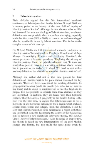 INTRODUCING ISLAMICJERUSALEM10
I Islamicjerusalem
Aisha al-Ahlas argued that the fifth international academic
conference on Islamicjerusalem Studies held on 21 April 2003 was
‘a turning point’ in the history of the new field of inquiry of
Islamicjerusalem Studies4
. Although he was the one who in 1994
had invented this new terminology of Islamicjerusalem, a coherent
definition was not possible when the author was trying, especially
in the last five years (2000 – 2005), to come to an understanding of
what he specifically meant by Islamicjerusalem. This is due to the
complex nature of the concept.
On 21 April 2003 in the fifth international academic conference on
Islamicjerusalem ‘Islamicjerusalem: Prophetic Temples and al-Aqsa
Mosque Demystifying Realities and Exploring Identities’, the
author presented a keynote speech on ‘Exploring the identity of
Islamicjerusalem’. Here he publicly admitted that ‘It took me
nearly three years to come to the working definition which I would
like to present to you today”. He added ‘We need to start with a
working definition. So, what do we mean by Islamicjerusalem? …’.
Although the author did not at that time present his final
definition of Islamicjerusalem, his presentation contained the key
elements: ‘There are three elements of this working definition. Its
geographical location (land), its people (i.e.: who live or used to
live there) and its vision to administer or to rule that land and its
people. It is not possible to separate these three elements as they
are interlinked. In addition, they are linked with their historical
context.’ (For the author, if geography is the theatre, history is the
play) For the first time, he argued that Islamicjerusalem is not a
mere city or another urban settlement, but a region which includes
several cities, towns and villages. From this definition, it can be
seen that Islamicjerusalem is to be described as a region with three
key interlinked elements. Identifying the centre of the Barakah led
him to develop a new significant innovative theory, ‘the Barakah
Circle Theory of Islamicjerusalem.’ As is discussed in chapter two,
this theory is based on new interpretations of the core Muslim
sources and history. He also made the same point when he
‫اﻟﻤﻘﺪس‬ ‫ﻟﺒﻴﺖ‬ ‫اﻟﻤﻌﺮﻓﻲ‬ ‫ﻟﻠﻤﺸﺮوع‬ ‫اﻹﻟﻜﺘﺮوﻧﻴﺔ‬ ‫اﻟﻤﻜﺘﺒﺔ‬
www.isravakfi.org
 