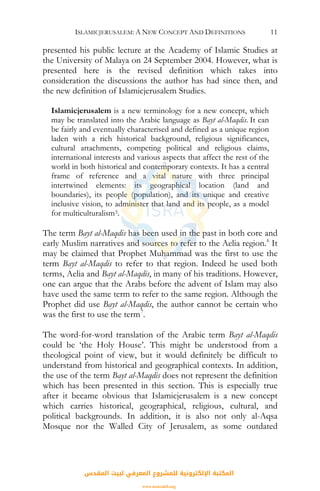 ISLAMICJERUSALEM: A NEW CONCEPT AND DEFINITIONS 11
presented his public lecture at the Academy of Islamic Studies at
the University of Malaya on 24 September 2004. However, what is
presented here is the revised definition which takes into
consideration the discussions the author has had since then, and
the new definition of Islamicjerusalem Studies.
Islamicjerusalem is a new terminology for a new concept, which
may be translated into the Arabic language as Bayt al-Maqdis. It can
be fairly and eventually characterised and defined as a unique region
laden with a rich historical background, religious significances,
cultural attachments, competing political and religious claims,
international interests and various aspects that affect the rest of the
world in both historical and contemporary contexts. It has a central
frame of reference and a vital nature with three principal
intertwined elements: its geographical location (land and
boundaries), its people (population), and its unique and creative
inclusive vision, to administer that land and its people, as a model
for multiculturalism5.
The term Bayt al-Maqdis has been used in the past in both core and
early Muslim narratives and sources to refer to the Aelia region.6
It
may be claimed that Prophet Muhammad was the first to use the
term Bayt al-Maqdis to refer to that region. Indeed he used both
terms, Aelia and Bayt al-Maqdis, in many of his traditions. However,
one can argue that the Arabs before the advent of Islam may also
have used the same term to refer to the same region. Although the
Prophet did use Bayt al-Maqdis, the author cannot be certain who
was the first to use the term7
.
The word-for-word translation of the Arabic term Bayt al-Maqdis
could be ‘the Holy House’. This might be understood from a
theological point of view, but it would definitely be difficult to
understand from historical and geographical contexts. In addition,
the use of the term Bayt al-Maqdis does not represent the definition
which has been presented in this section. This is especially true
after it became obvious that Islamicjerusalem is a new concept
which carries historical, geographical, religious, cultural, and
political backgrounds. In addition, it is also not only al-Aqsa
Mosque nor the Walled City of Jerusalem, as some outdated
‫اﻟﻤﻘﺪس‬ ‫ﻟﺒﻴﺖ‬ ‫اﻟﻤﻌﺮﻓﻲ‬ ‫ﻟﻠﻤﺸﺮوع‬ ‫اﻹﻟﻜﺘﺮوﻧﻴﺔ‬ ‫اﻟﻤﻜﺘﺒﺔ‬
www.isravakfi.org
 