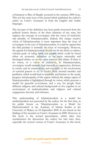 ISLAMICJERUSALEM: A NEW CONCEPT AND DEFINITIONS 13
al-Islamiyyah to Bayt al-Maqdis occurred in the summer 2000 issue.
This was the same issue of the Journal which published the author’s
article on Umar’s Assurance in both the English and Arabic
languages.
The last part of the definition has been partly borrowed from the
political science theory of the three elements of any state, but
replaces the concept of sovereignty with the vision of inclusivity
and plurality of Islamicjerusalem. Indeed, this unique creative
vision of Islamicjerusalem is more important than the issue of
sovereignty in the case of Islamicjerusalem. It could be argued that
the final product is normally the issue of sovereignty. However,
the agenda for Islamicjerusalem should not be the desire to achieve
colonial goals of ruling lands and people which could be based
either on economic ambitions or on racist nationalist and
theological claims, or on any other interests and claims. If there is
no vision, or a vision of exclusivity, in Islamicjerusalem,
sovereignty would naturally lead internally to oppression, divisions
in society and its communities, and externally to the involvement
of external powers to try to resolve these internal troubles and
problems, which would lead to instability and barriers to the steady
progress and prosperity of the region. Indeed, the unique aspect of
Islamicjerusalem is highlighted through its vision, which presents a
model for peaceful co-existence and a way for people from
different religious and cultural backgrounds to live together in an
environment of multiculturalism and religious and cultural
engagement, diversity and tolerance.
This understanding of Islamicjerusalem as a model for
multiculturalism was presented by the author, for the first time, in
his public lecture on ‘Islamicjerusalem as a Model for
Multiculturalism’ at the Academy of Islamic Studies at the
University of Malaya on 24 September 2004. It was based on the
findings of his research on Umar’s Assurance in 2000. However, in
this book is the revised presentation, which takes into
consideration the discussions the author has had since then,
especially the revised version of Umar’s Assurance in this book,
‫اﻟﻤﻘﺪس‬ ‫ﻟﺒﻴﺖ‬ ‫اﻟﻤﻌﺮﻓﻲ‬ ‫ﻟﻠﻤﺸﺮوع‬ ‫اﻹﻟﻜﺘﺮوﻧﻴﺔ‬ ‫اﻟﻤﻜﺘﺒﺔ‬
www.isravakfi.org
 
