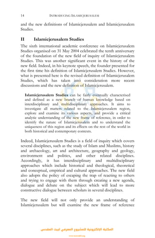 INTRODUCING ISLAMICJERUSALEM14
and the new definitions of Islamicjerusalem and Islamicjerusalem
Studies.
II Islamicjerusalem Studies
The sixth international academic conference on Islamicjerusalem
Studies organised on 31 May 2004 celebrated the tenth anniversary
of the foundation of the new field of inquiry of Islamicjerusalem
Studies. This was another significant event in the history of the
new field. Indeed, in his keynote speech, the founder presented for
the first time his definition of Islamicjerusalem Studies. However,
what is presented here is the revised definition of Islamicjerusalem
Studies, which has taken into consideration more recent
discussions and the new definition of Islamicjerusalem.
Islamicjerusalem Studies can be fairly eventually characterised
and defined as a new branch of human knowledge based on
interdisciplinary and multidisciplinary approaches. It aims to
investigate all matters related to the Islamicjerusalem region,
explore and examine its various aspects, and provide a critical
analytic understanding of the new frame of reference, in order to
identify the nature of Islamicjerusalem and to understand the
uniqueness of this region and its effects on the rest of the world in
both historical and contemporary contexts.
Indeed, Islamicjerusalem Studies is a field of inquiry which covers
several disciplines, such as the study of Islam and Muslims, history
and archaeology, art and architecture, geography and geology,
environment and politics, and other related disciplines.
Accordingly, it has interdisciplinary and multidisciplinary
approaches which include historical and theological, theoretical
and conceptual, empirical and cultural approaches. The new field
also adopts the policy of escaping the trap of reacting to others
and trying to engage with them through creating a new agenda,
dialogue and debate on the subject which will lead to more
constructive dialogue between scholars in several disciplines.
The new field will not only provide an understanding of
Islamicjerusalem but will examine the new frame of reference
‫اﻟﻤﻘﺪس‬ ‫ﻟﺒﻴﺖ‬ ‫اﻟﻤﻌﺮﻓﻲ‬ ‫ﻟﻠﻤﺸﺮوع‬ ‫اﻹﻟﻜﺘﺮوﻧﻴﺔ‬ ‫اﻟﻤﻜﺘﺒﺔ‬
www.isravakfi.org
 