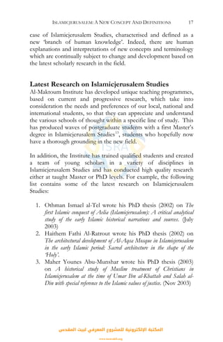ISLAMICJERUSALEM: A NEW CONCEPT AND DEFINITIONS 17
case of Islamicjerusalem Studies, characterised and defined as a
new ‘branch of human knowledge’. Indeed, there are human
explanations and interpretations of new concepts and terminology
which are continually subject to change and development based on
the latest scholarly research in the field.
Latest Research on Islamicjerusalem Studies
Al-Maktoum Institute has developed unique teaching programmes,
based on current and progressive research, which take into
consideration the needs and preferences of our local, national and
international students, so that they can appreciate and understand
the various schools of thought within a specific line of study. This
has produced waves of postgraduate students with a first Master’s
degree in Islamicjerusalem Studies13
, students who hopefully now
have a thorough grounding in the new field.
In addition, the Institute has trained qualified students and created
a team of young scholars in a variety of disciplines in
Islamicjerusalem Studies and has conducted high quality research
either at taught Master or PhD levels. For example, the following
list contains some of the latest research on Islamicjerusalem
Studies:
1. Othman Ismael al-Tel wrote his PhD thesis (2002) on The
first Islamic conquest of Aelia (Islamicjerusalem): A critical analytical
study of the early Islamic historical narrations and sources. (July
2003)
2. Haithem Fathi Al-Ratrout wrote his PhD thesis (2002) on
The architectural development of Al-Aqsa Mosque in Islamicjerusalem
in the early Islamic period: Sacred architecture in the shape of the
‘Holy’.
3. Maher Younes Abu-Munshar wrote his PhD thesis (2003)
on A historical study of Muslim treatment of Christians in
Islamicjerusalem at the time of Umar Ibn al-Khattab and Salah al-
Din with special reference to the Islamic values of justice. (Nov 2003)
‫اﻟﻤﻘﺪس‬ ‫ﻟﺒﻴﺖ‬ ‫اﻟﻤﻌﺮﻓﻲ‬ ‫ﻟﻠﻤﺸﺮوع‬ ‫اﻹﻟﻜﺘﺮوﻧﻴﺔ‬ ‫اﻟﻤﻜﺘﺒﺔ‬
www.isravakfi.org
 
