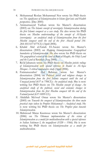 INTRODUCING ISLAMICJERUSALEM18
4. Mohammad Roslan Mohammad Nor wrote his PhD thesis
on The significance of Islamicjerusalem in Islam: Qur’anic and Hadith
perspectives. (Dec 2005)
5. Aminurraasyid Yatiban wrote his Master’s dissertation
(2003) on The Islamic concept of sovereignty: Islamicjerusalem during
the first Islamic conquest as a case study. He also wrote his PhD
thesis on Muslim understandings of the concept of Al-Siyada
(sovereignty): an analytical study of Islamicjerusalem from the first
Muslim conquest until the end of the first Abasid period (16-
264AH/637-877CE) (April 2006).
6. Khalid Abd al-Fattah El-Awaisi wrote his Master’s
dissertation (2003) on Mapping Islamicjerusalem: Geographical
boundaries of Islamicjerusalem. He also wrote his PhD thesis on
The geographical extent of the land of Bayt al-Maqdis, the Holy Land
and the Land of Barakah (Aug 2006)
7. Ra’id Jabareen wrote his PhD thesis on Muslim juristic rulings
of Islamicjerusalem with special reference to Ibadat in Al-Aqsa
Mosque: A critical comparative study (April 2006).
8. Fatimatuzzahra’ Abd Rahman wrote her Master’s
dissertation (2004) on Political, social and religious changes in
Islamicjerusalem from the first Islamic conquest until the end of
Umayyad period (637 to 750CE): An analytical study. She is now
writing her PhD thesis on The Muslim concept of change: An
analytical study of the political, social and economic changes in
Islamicjerusalem from the first Muslim conquest till the end of the
Fatimid period (637-1099 CE).
9. Abdallah Ma’rouf Omar wrote his Master’s dissertation
(2005) on Towards the conquest of Islamicjerusalem: the three main
practical steps taken by Prophet Muhammad – Analytical study. He
is now writing his PhD thesis on The Prophet plan towards
Islamicjerusalem.
10. Mahmoud Mataz Kazmouz wrote his Master’s dissertation
(2006) on The Ottoman implementation of the vision of
Islamicjerusalem as a model for multiculturalism with a special reference
to Sultan Suleiman I, the magnificent (1520 – 1566). He is now
writing his PhD thesis on Islamicjerusalem as a model for
multiculturalism.
‫اﻟﻤﻘﺪس‬ ‫ﻟﺒﻴﺖ‬ ‫اﻟﻤﻌﺮﻓﻲ‬ ‫ﻟﻠﻤﺸﺮوع‬ ‫اﻹﻟﻜﺘﺮوﻧﻴﺔ‬ ‫اﻟﻤﻜﺘﺒﺔ‬
www.isravakfi.org
 