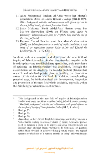 ISLAMICJERUSALEM: A NEW CONCEPT AND DEFINITIONS 19
11. Aisha Muhammad Ibrahim Al-Ahlas wrote her Master’s
dissertation (2003) on Islamic Research Academy (ISRA) 1994-
2003: background, activities and achievements with special reference to
the new field of inquiry of Islamic Jerusalem Studies.
12. Sarah Mohamed Sherif Abdel-Aziz Hassan wrote her
Master’s dissertation (2005) on Women: active agents in
Islamising14
Islamicjerusalem from the Prophet’s time until the end of
the Umayyed period.
13. Ramona Ahmed Ibrahim wrote her Master’s dissertation
(2005) on Islamicjerusalem as a model of conflict resolution: a case
study of the negotiations between Salah al-Din and Richard the
Lionheart (1191 – 1192 CE).
In short, with determination and clear vision the new field of
inquiry of Islamicjerusalem Studies was founded, together with
interdisciplinary and multidisciplinary approaches, and a new frame
of reference on Islamicjerusalem was established. Through the
establishment of the Academy, the founder (author) planned that
research and scholarship take place in building the foundation
stones of his vision for the field. In addition, through taking
practical steps, he institutionalised the development, integration
and promotion of the new field within academia, especially within
the British higher education establishments.
1 This background of the new field of inquiry of Islamicjerusalem
Studies was based on Aisha al-Ahlas (2004), Islamic Research Academy:
1994-2004, background, activities and achievements, with special reference to
the new field of inquiry of Islamicjerusalem Studies (ISRA, Scotland).
2 Ibid., p. 35.
3 Ibid., p. 80.
4 Ibid., p. 32.
5 According to the Oxford English Dictionary, terminology means a
‘set of terms relating to a subject’; term (s) means ‘a word or phrase
used to describe a thing or to express an idea’; concept means ‘an
abstract idea’; abstract means ‘having to do with ideas or qualities
rather than physical or concrete things’; nature means ‘the typical
qualities or character of a person, animal, or thing’; and vital means
‫اﻟﻤﻘﺪس‬ ‫ﻟﺒﻴﺖ‬ ‫اﻟﻤﻌﺮﻓﻲ‬ ‫ﻟﻠﻤﺸﺮوع‬ ‫اﻹﻟﻜﺘﺮوﻧﻴﺔ‬ ‫اﻟﻤﻜﺘﺒﺔ‬
www.isravakfi.org
 