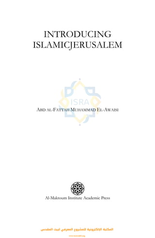 INTRODUCING
ISLAMICJERUSALEM
ABD AL-FATTAH MUHAMMAD EL-AWAISI
Al-Maktoum Institute Academic Press
‫اﻟﻤﻘﺪس‬ ‫ﻟﺒﻴﺖ‬ ‫اﻟﻤﻌﺮﻓﻲ‬ ‫ﻟﻠﻤﺸﺮوع‬ ‫اﻹﻟﻜﺘﺮوﻧﻴﺔ‬ ‫اﻟﻤﻜﺘﺒﺔ‬
www.isravakfi.org
 