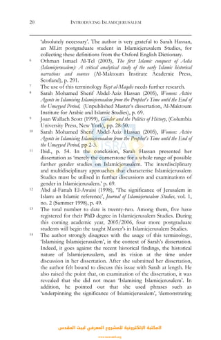 INTRODUCING ISLAMICJERUSALEM20
‘absolutely necessary’. The author is very grateful to Sarah Hassan,
an MLitt postgraduate student in Islamicjerusalem Studies, for
collecting these definitions from the Oxford English Dictionary.
6 Othman Ismael Al-Tel (2003), The first Islamic conquest of Aelia
(Islamicjerusalem): A critical analytical study of the early Islamic historical
narrations and sources (Al-Maktoum Institute Academic Press,
Scotland), p. 291.
7 The use of this terminology Bayt al-Maqdis needs further research.
8 Sarah Mohamed Sherif Abdel-Aziz Hassan (2005), Women: Active
Agents in Islamising Islamicjerusalem from the Prophet’s Time until the End of
the Umayyed Period, (Unpublished Master’s dissertation, Al-Maktoum
Institute for Arabic and Islamic Studies), p. 69.
9 Joan Wallach Scott (1999), Gender and the Politics of History, (Columbia
University Press, New York), pp. 28-50.
10 Sarah Mohamed Sherif Abdel-Aziz Hassan (2005), Women: Active
Agents in Islamising Islamicjerusalem from the Prophet’s Time until the End of
the Umayyed Period, pp 2-3.
11 Ibid., p. 54. In the conclusion, Sarah Hassan presented her
dissertation as ‘merely the cornerstone for a whole range of possible
further gender studies on Islamicjerusalem. The interdisciplinary
and multidisciplinary approaches that characterise Islamicjerusalem
Studies must be utilised in further discussions and examinations of
gender in Islamicjerusalem.’ p. 69.
12 Abd al-Fattah El-Awaisi (1998), ‘The significance of Jerusalem in
Islam: an Islamic reference’, Journal of Islamicjerusalem Studies, vol. 1,
no. 2 (Summer 1998), p. 49.
13 The total number to date is twenty-two. Among them, five have
registered for their PhD degree in Islamicjerusalem Studies. During
this coming academic year, 2005/2006, four more postgraduate
students will begin the taught Master’s in Islamicjerusalem Studies.
14 The author strongly disagrees with the usage of this terminology,
‘Islamising Islamicjerusalem’, in the context of Sarah’s dissertation.
Indeed, it goes against the recent historical findings, the historical
nature of Islamicjerusalem, and its vision at the time under
discussion in her dissertation. After she submitted her dissertation,
the author felt bound to discuss this issue with Sarah at length. He
also raised the point that, on examination of the dissertation, it was
revealed that she did not mean ‘Islamising Islamicjerusalem’. In
addition, he pointed out that she used phrases such as
‘underpinning the significance of Islamicjerusalem’, ‘demonstrating
‫اﻟﻤﻘﺪس‬ ‫ﻟﺒﻴﺖ‬ ‫اﻟﻤﻌﺮﻓﻲ‬ ‫ﻟﻠﻤﺸﺮوع‬ ‫اﻹﻟﻜﺘﺮوﻧﻴﺔ‬ ‫اﻟﻤﻜﺘﺒﺔ‬
www.isravakfi.org
 