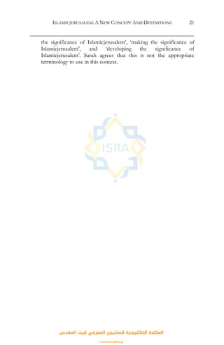 ISLAMICJERUSALEM: A NEW CONCEPT AND DEFINITIONS 21
the significance of Islamicjerusalem’, ‘making the significance of
Islamicjerusalem’, and ‘developing the significance of
Islamicjerusalem’. Sarah agrees that this is not the appropriate
terminology to use in this context.
‫اﻟﻤﻘﺪس‬ ‫ﻟﺒﻴﺖ‬ ‫اﻟﻤﻌﺮﻓﻲ‬ ‫ﻟﻠﻤﺸﺮوع‬ ‫اﻹﻟﻜﺘﺮوﻧﻴﺔ‬ ‫اﻟﻤﻜﺘﺒﺔ‬
www.isravakfi.org
 
