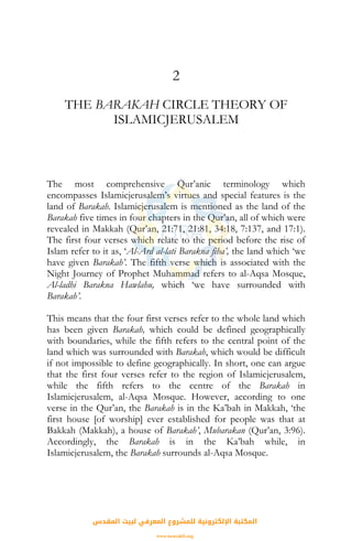 2
THE BARAKAH CIRCLE THEORY OF
ISLAMICJERUSALEM
The most comprehensive Qur’anic terminology which
encompasses Islamicjerusalem’s virtues and special features is the
land of Barakah. Islamicjerusalem is mentioned as the land of the
Barakah five times in four chapters in the Qur’an, all of which were
revealed in Makkah (Qur’an, 21:71, 21:81, 34:18, 7:137, and 17:1).
The first four verses which relate to the period before the rise of
Islam refer to it as, ‘Al-Ard al-lati Barakna fiha’, the land which ‘we
have given Barakah’. The fifth verse which is associated with the
Night Journey of Prophet Muhammad refers to al-Aqsa Mosque,
Al-ladhi Barakna Hawlahu, which ‘we have surrounded with
Barakah’.
This means that the four first verses refer to the whole land which
has been given Barakah, which could be defined geographically
with boundaries, while the fifth refers to the central point of the
land which was surrounded with Barakah, which would be difficult
if not impossible to define geographically. In short, one can argue
that the first four verses refer to the region of Islamicjerusalem,
while the fifth refers to the centre of the Barakah in
Islamicjerusalem, al-Aqsa Mosque. However, according to one
verse in the Qur’an, the Barakah is in the Ka’bah in Makkah, ‘the
first house [of worship] ever established for people was that at
Bakkah (Makkah), a house of Barakah’, Mubarakan (Qur’an, 3:96).
Accordingly, the Barakah is in the Ka’bah while, in
Islamicjerusalem, the Barakah surrounds al-Aqsa Mosque.
‫اﻟﻤﻘﺪس‬ ‫ﻟﺒﻴﺖ‬ ‫اﻟﻤﻌﺮﻓﻲ‬ ‫ﻟﻠﻤﺸﺮوع‬ ‫اﻹﻟﻜﺘﺮوﻧﻴﺔ‬ ‫اﻟﻤﻜﺘﺒﺔ‬
www.isravakfi.org
 