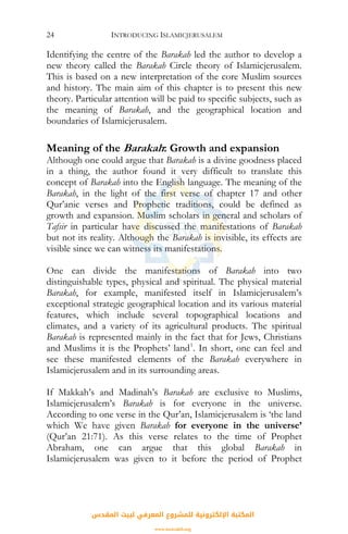 INTRODUCING ISLAMICJERUSALEM24
Identifying the centre of the Barakah led the author to develop a
new theory called the Barakah Circle theory of Islamicjerusalem.
This is based on a new interpretation of the core Muslim sources
and history. The main aim of this chapter is to present this new
theory. Particular attention will be paid to specific subjects, such as
the meaning of Barakah, and the geographical location and
boundaries of Islamicjerusalem.
Meaning of the Barakah: Growth and expansion
Although one could argue that Barakah is a divine goodness placed
in a thing, the author found it very difficult to translate this
concept of Barakah into the English language. The meaning of the
Barakah, in the light of the first verse of chapter 17 and other
Qur’anic verses and Prophetic traditions, could be defined as
growth and expansion. Muslim scholars in general and scholars of
Tafsir in particular have discussed the manifestations of Barakah
but not its reality. Although the Barakah is invisible, its effects are
visible since we can witness its manifestations.
One can divide the manifestations of Barakah into two
distinguishable types, physical and spiritual. The physical material
Barakah, for example, manifested itself in Islamicjerusalem’s
exceptional strategic geographical location and its various material
features, which include several topographical locations and
climates, and a variety of its agricultural products. The spiritual
Barakah is represented mainly in the fact that for Jews, Christians
and Muslims it is the Prophets’ land1
. In short, one can feel and
see these manifested elements of the Barakah everywhere in
Islamicjerusalem and in its surrounding areas.
If Makkah’s and Madinah’s Barakah are exclusive to Muslims,
Islamicjerusalem’s Barakah is for everyone in the universe.
According to one verse in the Qur’an, Islamicjerusalem is ‘the land
which We have given Barakah for everyone in the universe’
(Qur’an 21:71). As this verse relates to the time of Prophet
Abraham, one can argue that this global Barakah in
Islamicjerusalem was given to it before the period of Prophet
‫اﻟﻤﻘﺪس‬ ‫ﻟﺒﻴﺖ‬ ‫اﻟﻤﻌﺮﻓﻲ‬ ‫ﻟﻠﻤﺸﺮوع‬ ‫اﻹﻟﻜﺘﺮوﻧﻴﺔ‬ ‫اﻟﻤﻜﺘﺒﺔ‬
www.isravakfi.org
 