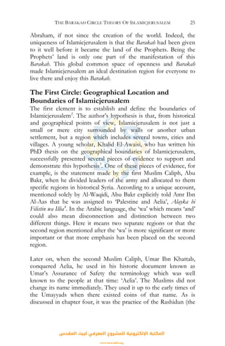 THE BARAKAH CIRCLE THEORY OF ISLAMICJERUSALEM 25
Abraham, if not since the creation of the world. Indeed, the
uniqueness of Islamicjerusalem is that the Barakah had been given
to it well before it became the land of the Prophets. Being the
Prophets’ land is only one part of the manifestation of this
Barakah. This global common space of openness and Barakah
made Islamicjerusalem an ideal destination region for everyone to
live there and enjoy this Barakah.
The First Circle: Geographical Location and
Boundaries of Islamicjerusalem
The first element is to establish and define the boundaries of
Islamicjerusalem2
. The author’s hypothesis is that, from historical
and geographical points of view, Islamicjerusalem is not just a
small or mere city surrounded by walls or another urban
settlement, but a region which includes several towns, cities and
villages. A young scholar, Khalid El-Awaisi, who has written his
PhD thesis on the geographical boundaries of Islamicjerusalem,
successfully presented several pieces of evidence to support and
demonstrate this hypothesis3
. One of these pieces of evidence, for
example, is the statement made by the first Muslim Caliph, Abu
Bakr, when he divided leaders of the army and allocated to them
specific regions in historical Syria. According to a unique account,
mentioned solely by Al-Waqidi, Abu Bakr explicitly told Amr Ibn
Al-Aas that he was assigned to ‘Palestine and Aelia’, Alayka bi
Filistin wa Illia4
. In the Arabic language, the ‘wa’ which means ‘and’
could also mean disconnection and distinction between two
different things. Here it means two separate regions or that the
second region mentioned after the ‘wa’ is more significant or more
important or that more emphasis has been placed on the second
region.
Later on, when the second Muslim Caliph, Umar Ibn Khattab,
conquered Aelia, he used in his historic document known as
Umar’s Assurance of Safety the terminology which was well
known to the people at that time: ‘Aelia’. The Muslims did not
change its name immediately. They used it up to the early times of
the Umayyads when there existed coins of that name. As is
discussed in chapter four, it was the practice of the Rashidun (the
‫اﻟﻤﻘﺪس‬ ‫ﻟﺒﻴﺖ‬ ‫اﻟﻤﻌﺮﻓﻲ‬ ‫ﻟﻠﻤﺸﺮوع‬ ‫اﻹﻟﻜﺘﺮوﻧﻴﺔ‬ ‫اﻟﻤﻜﺘﺒﺔ‬
www.isravakfi.org
 
