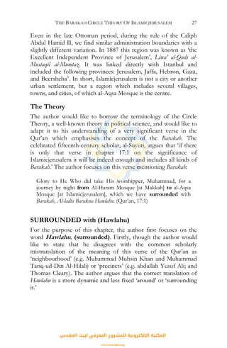 THE BARAKAH CIRCLE THEORY OF ISLAMICJERUSALEM 27
Even in the late Ottoman period, during the rule of the Caliph
Abdul Hamid II, we find similar administration boundaries with a
slightly different variation. In 1887 this region was known as ‘the
Excellent Independent Province of Jerusalem’, Liwa’ al-Quds al-
Mustaqil al-Mumtaz. It was linked directly with Istanbul and
included the following provinces: Jerusalem, Jaffa, Hebron, Gaza,
and Beersheba6
. In short, Islamicjerusalem is not a city or another
urban settlement, but a region which includes several villages,
towns, and cities, of which al-Aqsa Mosque is the centre.
The Theory
The author would like to borrow the terminology of the Circle
Theory, a well-known theory in political science, and would like to
adapt it to his understanding of a very significant verse in the
Qur’an which emphasises the concept of the Barakah. The
celebrated fifteenth-century scholar, al-Suyuti, argues that ‘if there
is only that verse in chapter 17:1 on the significance of
Islamicjerusalem it will be indeed enough and includes all kinds of
Barakah.’ The author focuses on this verse mentioning Barakah:
Glory to He Who did take His worshipper, Muhammad, for a
journey by night from Al-Haram Mosque [at Makkah] to al-Aqsa
Mosque [at Islamicjerusalem], which we have surrounded with
Barakah, Al-ladhi Barakna Hawlahu. (Qur’an, 17:1)
SURROUNDED with (Hawlahu)
For the purpose of this chapter, the author first focuses on the
word Hawlahu, (surrounded). Firstly, though the author would
like to state that he disagrees with the common scholarly
mistranslation of the meaning of this verse of the Qur’an as
‘neighbourhood’ (e.g. Muhammad Muhsin Khan and Muhammad
Tariq-ud-Din Al-Hilali) or ‘precincts’ (e.g. abdullah Yusuf Ali; and
Thomas Cleary). The author argues that the correct translation of
Hawlahu is a more dynamic and less fixed ‘around’ or ‘surrounding
it.’
‫اﻟﻤﻘﺪس‬ ‫ﻟﺒﻴﺖ‬ ‫اﻟﻤﻌﺮﻓﻲ‬ ‫ﻟﻠﻤﺸﺮوع‬ ‫اﻹﻟﻜﺘﺮوﻧﻴﺔ‬ ‫اﻟﻤﻜﺘﺒﺔ‬
www.isravakfi.org
 