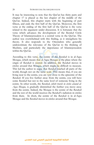 INTRODUCING ISLAMICJERUSALEM28
It may be interesting to note that the Qur’an has thirty parts and
chapter 17 is placed as the last chapter of the middle of the
Qur’an. Indeed, this chapter starts with the beginning of part
fifteen, and ends the first half of the Qur’an. Moreover, the first
verse at the ending of the first half of the Qur’an is the verse
related to the argument under discussion. It is fortunate that the
verse which advances the development of the Barakah Circle
Theory of Islamicjerusalem is a central verse in the Qur’an. The
author was overwhelmed with this finding, as it strengthens his
theory. It also responds to the Orientalists who generally
underestimate the relevance of the Qur’an to the thinking of
Muslims, and particularly the importance of Islamicjerusalem
within the Qur’an.
According to this verse, the centre of the Barakah is in al-Aqsa
Mosque, which means that al-Aqsa Mosque is the place where the
origin of Barakah is central. In addition, the Barakah moves in
circles around that Mosque, which might be difficult to measure.
This led the author to argue that Barakah reached all parts of the
world, though not on the same scale. This means that, if you are
living near to the centre, you are very close to the epicentre of the
Barakah. If you live further away from the centre, you will have
some Barakah but not to the same level of someone living in the
centre. In other words, the Barakah, which travels in circles around al-
Aqsa Mosque, is gradually diminished the further you move away
from the centre. Indeed, the Mosque is the centre of the Barakah
and the rest of the world receives the Barakah’s radiation in circles
from there. In short, the centre of the Barakah is in al-Aqsa
Mosque and the Barakah moves in circles around that Mosque.
‫اﻟﻤﻘﺪس‬ ‫ﻟﺒﻴﺖ‬ ‫اﻟﻤﻌﺮﻓﻲ‬ ‫ﻟﻠﻤﺸﺮوع‬ ‫اﻹﻟﻜﺘﺮوﻧﻴﺔ‬ ‫اﻟﻤﻜﺘﺒﺔ‬
www.isravakfi.org
 