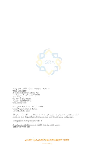 First published 2005, reprinted 2006 (second edition)
Third edition 2007
Al-Maktoum Institute Academic Press
124 Blackness Road, Dundee DD1 5PE
United Kingdom
Tel: 0044 (0) 1382 908070
Fax: 0044 (0) 1382 908077
www.almipress.com
Copyright © Abd Al-Fattah El-Awaisi 2007
Cover Design: Haitham Al-Ratrout
Layout: Khalid El-Awaisi
All rights reserved. No part of this publication may be reproduced, in any form, without written
permission from the publisher, unless by a reviewer who wishes to quote brief passages.
Monograph on Islamicjerusalem Studies 5
A catalogue record of this book is available from the British Library.
ISBN 978-1-904436-12-6
‫اﻟﻤﻘﺪس‬ ‫ﻟﺒﻴﺖ‬ ‫اﻟﻤﻌﺮﻓﻲ‬ ‫ﻟﻠﻤﺸﺮوع‬ ‫اﻹﻟﻜﺘﺮوﻧﻴﺔ‬ ‫اﻟﻤﻜﺘﺒﺔ‬
www.isravakfi.org
 